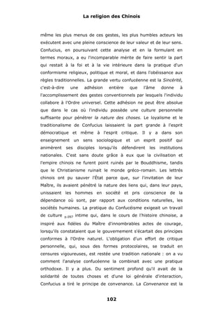 La religion des Chinois

même les plus menus de ces gestes, les plus humbles acteurs les
exécutent avec une pleine conscience de leur valeur et de leur sens.
Confucius, en poursuivant cette analyse et en la formulant en
termes moraux, a eu l'incomparable mérite de faire sentir la part
qui restait à la foi et à la vie intérieure dans la pratique d'un
conformisme religieux, politique et moral, et dans l'obéissance aux
règles traditionnelles. La grande vertu confucéenne est la Sincérité,
c'est-à-dire

une

adhésion

entière

que

l'âme

donne

à

l'accomplissement des gestes conventionnels par lesquels l'individu
collabore à l'Ordre universel. Cette adhésion ne peut être absolue
que dans le cas où l'individu possède une culture personnelle
suffisante pour pénétrer la nature des choses. Le loyalisme et le
traditionalisme de Confucius laissaient la part grande à l'esprit
démocratique et même à l'esprit critique. Il y a dans son
enseignement
animèrent

ses

un

sens

disciples

sociologique
lorsqu'ils

et

un

esprit

défendirent

les

positif

qui

institutions

nationales. C'est sans doute grâce à eux que la civilisation et
l'empire chinois ne furent point ruinés par le Bouddhisme, tandis
que le Christianisme ruinait le monde gréco-romain. Les lettrés
chinois ont pu sauver l'État parce que, sur l'invitation de leur
Maître, ils avaient pénétré la nature des liens qui, dans leur pays,
unissaient les hommes en société et pris conscience de la
dépendance où sont, par rapport aux conditions naturelles, les
sociétés humaines. La pratique du Confucéisme exigeait un travail
de culture

p.097

intime qui, dans le cours de l'histoire chinoise, a

inspiré aux fidèles du Maître d'innombrables actes de courage,
lorsqu'ils constataient que le gouvernement s'écartait des principes
conformes à l'Ordre naturel. L'obligation d'un effort de critique
personnelle, qui, sous des formes protocolaires, se traduit en
censures vigoureuses, est restée une tradition nationale : on a vu
comment l'analyse confucéenne la combinait avec une pratique
orthodoxe. Il y a plus. Du sentiment profond qu'il avait de la
solidarité de toutes choses et d'une loi générale d'interaction,
Confucius a tiré le principe de convenance. La Convenance est la

102

 