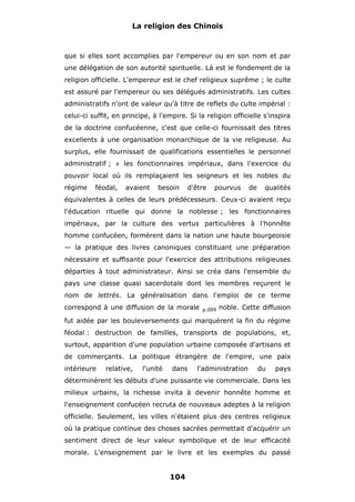 La religion des Chinois

que si elles sont accomplies par l'empereur ou en son nom et par
une délégation de son autorité spirituelle. Là est le fondement de la
religion officielle. L'empereur est le chef religieux suprême ; le culte
est assuré par l'empereur ou ses délégués administratifs. Les cultes
administratifs n'ont de valeur qu'à titre de reflets du culte impérial :
celui-ci suffit, en principe, à l'empire. Si la religion officielle s'inspira
de la doctrine confucéenne, c'est que celle-ci fournissait des titres
excellents à une organisation monarchique de la vie religieuse. Au
surplus, elle fournissait de qualifications essentielles le personnel
administratif ;

#

les fonctionnaires impériaux, dans l'exercice du

pouvoir local où ils remplaçaient les seigneurs et les nobles du
régime

féodal,

avaient

besoin

d'être

pourvus

de

qualités

équivalentes à celles de leurs prédécesseurs. Ceux-ci avaient reçu
l'éducation rituelle qui donne la noblesse ; les fonctionnaires
impériaux, par la culture des vertus particulières à l'honnête
homme confucéen, formèrent dans la nation une haute bourgeoisie
— la pratique des livres canoniques constituant une préparation
nécessaire et suffisante pour l'exercice des attributions religieuses
départies à tout administrateur. Ainsi se créa dans l'ensemble du
pays une classe quasi sacerdotale dont les membres reçurent le
nom de lettrés. La généralisation dans l'emploi de ce terme
correspond à une diffusion de la morale

p.099

noble. Cette diffusion

fut aidée par les bouleversements qui marquèrent la fin du régime
féodal : destruction de familles, transports de populations, et,
surtout, apparition d'une population urbaine composée d'artisans et
de commerçants. La politique étrangère de l'empire, une paix
intérieure

relative,

l'unité

dans

l'administration

du

pays

déterminèrent les débuts d'une puissante vie commerciale. Dans les
milieux urbains, la richesse invita à devenir honnête homme et
l'enseignement confucéen recruta de nouveaux adeptes à la religion
officielle. Seulement, les villes n'étaient plus des centres religieux
où la pratique continue des choses sacrées permettait d'acquérir un
sentiment direct de leur valeur symbolique et de leur efficacité
morale. L'enseignement par le livre et les exemples du passé

104

 