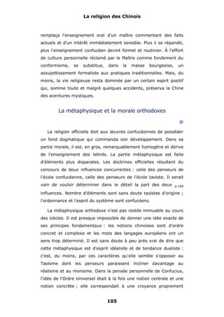 La religion des Chinois

remplaça l'enseignement oral d'un maître commentant des faits
actuels et d'un intérêt immédiatement sensible. Plus il se répandit,
plus l'enseignement confucéen devint formel et routinier. À l'effort
de culture personnelle réclamé par le Maître comme fondement du
conformisme,

se

substitua,

dans

la

masse

bourgeoise,

un

assujettissement formaliste aux pratiques traditionnelles. Mais, du
moins, la vie religieuse resta dominée par un certain esprit positif
qui, somme toute et malgré quelques accidents, préserva la Chine
des aventures mystiques.

La métaphysique et la morale orthodoxes
@
La religion officielle doit aux œuvres confucéennes de posséder
un fond dogmatique qui commanda son développement. Dans sa
partie morale, il est, en gros, remarquablement homogène et dérive
de l'enseignement des lettrés. La partie métaphysique est faite
d'éléments plus disparates. Les doctrines officielles résultent du
concours de deux influences concurrentes : celle des penseurs de
l'école confucéenne, celle des penseurs de l'école taoïste. Il serait
vain de vouloir déterminer dans le détail la part des deux

p.100

influences. Nombre d'éléments sont sans doute taoïstes d'origine ;
l'ordonnance et l'esprit du système sont confucéens.
La métaphysique orthodoxe n'est pas restée immuable au cours
des siècles. Il est presque impossible de donner une idée exacte de
ses principes fondamentaux : les notions chinoises sont d'ordre
concret et complexe et les mots des langages européens ont un
sens trop déterminé. Il est sans doute à peu près vrai de dire que
cette métaphysique est d'esprit idéaliste et de tendance dualiste :
c'est, du moins, par ces caractères qu'elle semble s'opposer au
Taoïsme dont les penseurs paraissent incliner davantage au
réalisme et au monisme. Dans la pensée personnelle de Confucius,
l'idée de l'Ordre Universel était à la fois une notion centrale et une
notion concrète ; elle correspondait à une croyance proprement

105

 