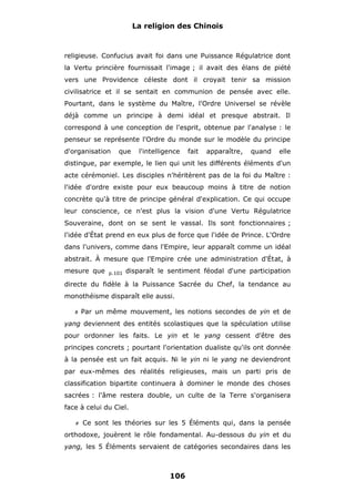 La religion des Chinois

religieuse. Confucius avait foi dans une Puissance Régulatrice dont
la Vertu princière fournissait l'image ; il avait des élans de piété
vers une Providence céleste dont il croyait tenir sa mission
civilisatrice et il se sentait en communion de pensée avec elle.
Pourtant, dans le système du Maître, l'Ordre Universel se révèle
déjà comme un principe à demi idéal et presque abstrait. Il
correspond à une conception de l'esprit, obtenue par l'analyse : le
penseur se représente l'Ordre du monde sur le modèle du principe
d'organisation

que

l'intelligence

fait

apparaître,

quand

elle

distingue, par exemple, le lien qui unit les différents éléments d'un
acte cérémoniel. Les disciples n'héritèrent pas de la foi du Maître :
l'idée d'ordre existe pour eux beaucoup moins à titre de notion
concrète qu'à titre de principe général d'explication. Ce qui occupe
leur conscience, ce n'est plus la vision d'une Vertu Régulatrice
Souveraine, dont on se sent le vassal. Ils sont fonctionnaires ;
l'idée d'État prend en eux plus de force que l'idée de Prince. L'Ordre
dans l'univers, comme dans l'Empire, leur apparaît comme un idéal
abstrait. À mesure que l'Empire crée une administration d'État, à
mesure que

p.101

disparaît le sentiment féodal d'une participation

directe du fidèle à la Puissance Sacrée du Chef, la tendance au
monothéisme disparaît elle aussi.
#

Par un même mouvement, les notions secondes de yin et de

yang deviennent des entités scolastiques que la spéculation utilise
pour ordonner les faits. Le yin et le yang cessent d'être des
principes concrets ; pourtant l'orientation dualiste qu'ils ont donnée
à la pensée est un fait acquis. Ni le yin ni le yang ne deviendront
par eux-mêmes des réalités religieuses, mais un parti pris de
classification bipartite continuera à dominer le monde des choses
sacrées : l'âme restera double, un culte de la Terre s'organisera
face à celui du Ciel.
#

Ce sont les théories sur les 5 Éléments qui, dans la pensée

orthodoxe, jouèrent le rôle fondamental. Au-dessous du yin et du
yang, les 5 Éléments servaient de catégories secondaires dans les

106

 