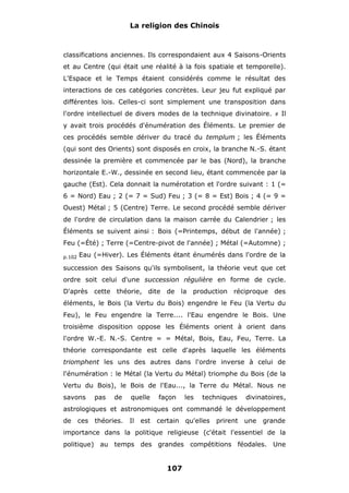 La religion des Chinois

classifications anciennes. Ils correspondaient aux 4 Saisons-Orients
et au Centre (qui était une réalité à la fois spatiale et temporelle).
L'Espace et le Temps étaient considérés comme le résultat des
interactions de ces catégories concrètes. Leur jeu fut expliqué par
différentes lois. Celles-ci sont simplement une transposition dans
l'ordre intellectuel de divers modes de la technique divinatoire.

#

Il

y avait trois procédés d'énumération des Éléments. Le premier de
ces procédés semble dériver du tracé du templum ; les Éléments
(qui sont des Orients) sont disposés en croix, la branche N.-S. étant
dessinée la première et commencée par le bas (Nord), la branche
horizontale E.-W., dessinée en second lieu, étant commencée par la
gauche (Est). Cela donnait la numérotation et l'ordre suivant : 1 (=
6 = Nord) Eau ; 2 (= 7 = Sud) Feu ; 3 (= 8 = Est) Bois ; 4 (= 9 =
Ouest) Métal ; 5 (Centre) Terre. Le second procédé semble dériver
de l'ordre de circulation dans la maison carrée du Calendrier ; les
Éléments se suivent ainsi : Bois (=Printemps, début de l'année) ;
Feu (=Été) ; Terre (=Centre-pivot de l'année) ; Métal (=Automne) ;
p.102

Eau (=Hiver). Les Éléments étant énumérés dans l'ordre de la

succession des Saisons qu'ils symbolisent, la théorie veut que cet
ordre soit celui d'une succession régulière en forme de cycle.
D'après cette théorie, dite de la production réciproque des
éléments, le Bois (la Vertu du Bois) engendre le Feu (la Vertu du
Feu), le Feu engendre la Terre.... l'Eau engendre le Bois. Une
troisième disposition oppose les Éléments orient à orient dans
l'ordre W.-E. N.-S. Centre = = Métal, Bois, Eau, Feu, Terre. La
théorie correspondante est celle d'après laquelle les éléments
triomphent les uns des autres dans l'ordre inverse à celui de
l'énumération : le Métal (la Vertu du Métal) triomphe du Bois (de la
Vertu du Bois), le Bois de l'Eau..., la Terre du Métal. Nous ne
savons

pas

de

quelle

façon

les

techniques

divinatoires,

astrologiques et astronomiques ont commandé le développement
de

ces

théories. Il est

certain qu'elles

prirent

une

grande

importance dans la politique religieuse (c'était l'essentiel de la
politique) au temps des grandes compétitions féodales. Une

107

 