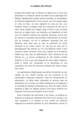 La religion des Chinois

dynastie était définie par un Élément et régnait par sa Vertu. Qui
prétendait à la remplacer, devait se mettre sous le patronage d'un
Élément régulièrement qualifié comme successeur ou triomphateur
de l'Élément précédemment mis en service. Les Ts'in avaient régné
en vertu de l'Eau ; les Han régnèrent en vertu du Feu. Leur
fondateur acquit le prestige exigé d'un empereur du fait que sa
mère l'avait enfanté d'un dragon rouge (=Feu) et que lui-même
avait tué un dragon blanc. Les historiens, qui disposèrent en récit
suivi les traditions relatives aux antiquités nationales, prirent soin
de raconter la succession des dynasties conformément au principe
soit du triomphe, soit de la production réciproque des cinq
Éléments. Ainsi était mise au clair la conformité de l'ordre
historique et de l'ordre naturel. On voit tout de suite que le
développement des théories sur les cinq Éléments tendit à faire
concevoir l'Ordre Universel, moins sous l'aspect de la Providence
céleste que sous celui du déterminisme. Sous l'influence de ces
théories et

p.103

comme conséquence du rôle politique qu'elles

jouèrent, le Ciel, à peu près dépouillé de toute réalité religieuse,
tendit à perdre son individualité et se décomposa en cinq
hypostases, qui furent les Souverains célestes Noir, Blanc, Rouge,
Vert, Jaune.
Les spéculations métaphysiques des lettrés s'exercèrent sur des
réalités

qui

leur

étaient

fournies

par

les

croyances

et

les

classifications religieuses anciennes ; elles les transformèrent en
abstractions. Le même esprit rationaliste se retrouve dans les
spéculations sur la morale. Les lettrés réduisirent la vie religieuse à
un ensemble de pratiques symboliques qui, dans leur esprit, étaient
destinées à régler les rapports sociaux d'une façon conforme aux
exigences communes de la tradition et de la raison.
Dans le domaine des sentiments et de l'action, la tendance au
dualisme se marque par l'opposition des rites et de la musique. Les
rites s'opposent à la musique un peu comme les sanctions
négatives aux sanctions positives ou, plus exactement, comme un

108

 