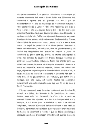 La religion des Chinois

principe de contrainte à un principe d'émulation. La musique qui
« assure l'harmonie des voix » établit aussi « la conformité des
sentiments ».

Quand

elle

est

parfaite,

« il

n'y

a

pas

de

mécontentement » ; elle est le principe de « l'affection mutuelle ».
« Elle est la fleur de la Vertu. » « Elle imite l'accord du Ciel et de la
Terre », mais « elle a sa source dans le Ciel ». Le Ciel exerce son
action bienfaisante à l'aide des douze mois et des cinq Éléments ; la
musique excite la joie, l'allégresse et produit la concorde au moyen
des douze tubes sonores et des cinq notes fondamentales. Chaque
tube exprime la Nature d'un mois, chaque note a la Vertu d'une
saison. Le degré de perfection d'un chant permet d'estimer la
valeur d'un homme et, par induction, celle du gouvernement ; car
celui-ci est responsable des mœurs de chacun. « Quand les
sentiments du prince sont peu élevés, les chants sont rapides et
brefs ; les pensées du peuple sont tristes. Lorsque le prince est
généreux, accommodant, indulgent, facile, les chants sont

p.104

brillants et simples, le peuple est tranquille et content... Lorsque le
prince est licencieux, mauvais, dépravé, dissolu, les chants sont
longs, rapides et vagues depuis le commencement jusqu'à la fin ; le
peuple vit dans la licence et le désordre. » L'homme naît bon ; il
reste bon, si le gouvernement est vertueux, par l'effet de la
musique, qui, elle aussi, est bonne. Toutes les cérémonies
comprennent une partie musicale parce que leur fin est de créer la
Bonté, l'Humanité.
Elles se composent aussi de gestes réglés, qui sont les rites. Ils
servent à « diriger les volontés ». Ils engendrent le respect
d'autrui. Leur effet est l'Urbanité. Ils n'ont point la vertu de
produire l'union des hommes. « Si les rites l'emportaient sur la
musique, il n'y aurait point la concorde. » Mais si la musique
l'emportait, « chacun suivrait la pente du courant ». Les rites, au
contraire, permettent la distinction qui doit exister entre les droits
de chacun. Ils obtiennent le résultat « que les désirs ne soient pas
appliqués aux choses d'une façon immodérée et que les choses ne

109

 