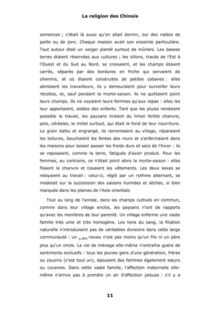 La religion des Chinois

semences ; c'était là aussi qu'on allait dormir, sur des nattes de
paille ou de jonc. Chaque maison avait son enceinte particulière.
Tout autour était un verger planté surtout de mûriers. Les basses
terres étaient réservées aux cultures ; les sillons, tracés de l'Est à
l'Ouest et du Sud au Nord, se croisaient, et les champs étaient
carrés, séparés par des bordures en friche qui servaient de
chemins, et où étaient construites de petites cabanes : elles
abritaient les travailleurs, ils y demeuraient pour surveiller leurs
récoltes, et, sauf pendant la morte-saison, ils ne quittaient point
leurs champs. Ils ne voyaient leurs femmes qu'aux repas : elles les
leur apportaient, aidées des enfants. Tant que les pluies rendaient
possible le travail, les paysans tiraient du limon fertile chanvre,
pois, céréales, le millet surtout, qui était le fond de leur nourriture.
Le grain battu et engrangé, ils remontaient au village, réparaient
les toitures, bouchaient les fentes des murs et s'enfermaient dans
les maisons pour laisser passer les froids durs et secs de l'hiver : ils
se reposaient, comme la terre, fatigués d'avoir produit. Pour les
femmes, au contraire, ce n'était point alors la morte-saison : elles
filaient le chanvre et tissaient les vêtements. Les deux sexes se
relayaient au travail : celui-ci, réglé par un rythme alternant, se
modelait sur la succession des saisons humides et sèches, si bien
marquée dans les plaines de l'Asie orientale.
Tout au long de l'année, dans les champs cultivés en commun,
comme dans leur village enclos, les paysans n'ont de rapports
qu'avec les membres de leur parenté. Un village enferme une vaste
famille très unie et très homogène. Les liens du sang, la filiation
naturelle n'introduisent pas de véritables divisions dans cette large
communauté : un

p.004

neveu n'est pas moins qu'un fils ni un père

plus qu'un oncle. La vie de ménage elle-même n'entraîne guère de
sentiments exclusifs : tous les jeunes gens d'une génération, frères
ou cousins (c'est tout un), épousent des femmes également sœurs
ou cousines. Dans cette vaste famille, l'affection maternelle ellemême n'arrive pas à prendre un air d'affection jalouse : s'il y a

11

 