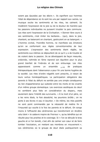 La religion des Chinois

soient pas épuisées par les désirs ». Ils signifient aux hommes
l'état de dépendance où ils sont les uns par rapport aux autres. La
musique excite les sentiments et les rites, les calment. Ils
modèrent l'expression de la joie ou de la douleur de manière que
les passions individuelles ne puissent troubler la paix commune.
Les rites sont l'expression de la Civilisation. « Donner libre cours à
ses sentiments, c'est imiter les barbares... (qui), dans la joie,
chantent, se balancent en chantant, gesticulent en se balançant. »
L'homme civilisé, l'honnête homme, ne manifeste ses émotions
qu'en

se

conformant

expression.

aux

L'expression

règles

des

conventionnelles

sentiments

étant

de

réglée,

leur
les

sentiments eux-mêmes se dépouillent de ce qu'il y a de trouble et
de violent dans la passion. Ils se développent de façon mesurée,
ordonnée, rythmée et l'âme reprend son équilibre pour le plus
grand bienfait de l'individu et de son entourage. Les rites
apparaissent

comme

un

ensemble

p.105

de

pratiques

thérapeutiques dont l'observance a pour fin une bonne hygiène de
la société. Les rites d'ordre négatifs sont prescrits, à raison de
leurs vertus homéopathiques. La participation obligatoire des
parents à l'état du défunt ne semble pas une simple conséquence
du lien d'appartenance qui subsiste entre les morts et les vivants
d'un même groupe domestique. Les exercices ascétiques du deuil
ne

semblent

plus

faits

en

considération

du

disparu,

mais

seulement dans l'intérêt des survivants. « À la mort d'un père, on
a les reins lésés, le foie desséché, les poumons brûlés ; on ne
porte à ses lèvres ni eau ni bouillon. » De même, les rites positifs
ne sont point commandés par la nécessité de mettre fin à
l'impureté qui souille à la fois les parents et le défunt. On songe
moins à l'efficacité des cérémonies qui transforment en Ancêtre
celui dont « le cadavre inspire de l'horreur », qu'au bénéfice qui en
résulte pour les proches et le voisinage. Si « l'on se dénude le bras
gauche et si l'on bondit, c'est afin de calmer son cœur et de faire
tomber l'excitation, en mettant ses membres en mouvement ».
Les cérémonies où le groupe de deuil étale publiquement sa

110

 