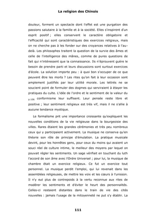 La religion des Chinois

douleur, forment un spectacle dont l'effet est une purgation des
passions salutaire à la famille et à la société. Elles s'inspirent d'un
esprit

positif ;

elles

conservent

le

caractère

obligatoire

et

l'efficacité qui sont caractéristiques des exercices religieux, mais
on ne cherche pas à les fonder sur des croyances relatives à l'audelà. Les philosophes traitent la question de la survie des âmes et
celle de l'intelligence des mânes, comme de pures questions de
fait qui n'intéressent que la connaissance. Ils n'éprouvent guère le
besoin de prendre parti et leurs discussions sont surtout exercices
d'école. La solution importe peu : à quoi bon s'occuper de ce que
peuvent être les morts ? Les rites qu'on fait à leur occasion sont
amplement justifiés par leur utilité morale. Les lettrés ne se
soucient point de formuler des dogmes qui serviraient à étayer les
pratiques du culte. L'idée de l'ordre et le sentiment de la valeur du
p.106

conformisme leur suffisent. Leur pensée reste libre et

positive ; leur sentiment religieux est très vif, mais il ne s'allie à
aucune tendance mystique.
Le formalisme prit une importance croissante qu'expliquent les
nouvelles conditions de la vie religieuse dans la bourgeoisie des
villes. Rares étaient les grandes cérémonies et très peu nombreux
ceux qui y participaient activement. La musique ne conserva qu'en
théorie son rôle de principe d'émulation. La pratique musicale
devint, pour les honnêtes gens, pour ceux du moins qui avaient un
souci réel de culture intime, le meilleur des moyens par lequel on
pouvait régler les sentiments. Un sage vérifiait en touchant du luth
l'accord de son âme avec l'Ordre Universel ; pour lui, la musique de
chambre était un exercice religieux. Ce fut un exercice tout
personnel. La musique perdit l'emploi, qui lui revenait dans les
assemblées religieuses, de mettre les voix et les cœurs à l'unisson.
Il n'y eut plus de contrepoids à la vertu reconnue aux rites de
modérer les sentiments et d'éviter le heurt des personnalités.
Celles-ci restaient

distantes

dans le

train

de

vie

des cités

nouvelles : jamais l'usage de la mitoyenneté ne put s'y établir. La

111

 