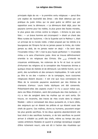 La religion des Chinois

principale règle de vie — la première vertu religieuse — parut être
une espèce de neutralité des âmes : elle était obtenue par une
pratique du juste milieu qui ne peut guère se définir que par
opposition avec la démesure.

#

La démesure était déjà, pour les

paysans comme pour les nobles, la plus grave des fautes morales,
le plus grave des crimes contre la religion. « Aimons la joie sans
folie : — un brave homme est circonspect ! » disait un chant des
fêtes rurales de l'automne. « De la Superbe sort le Malheur », était
un principe de la morale noble. L'idéal proposé par les lettrés à la
bourgeoisie de l'Empire fut de ne jamais passer la limite, de n'aller
jamais au delà, de ne jamais rester en deçà : « Se tenir dans
l'invariable milieu ! Oh ! c'est la plus haute perfection ! » Invariable
milieu a le sens d'harmonie juste. Ainsi se trouva définitivement
orientée la vie religieuse des Chinois. Elle

p.107

s'interdit les

croyances ambitieuses, les violences de la foi et tout ce qu'ont
d'inhumain les religions où la conception des Puissances divines a
quelque chose de réaliste et de démesuré. Les lettrés furent, sur ce
point, des surveillants et des censeurs impitoyables. Si rude qu'ait
pu être la vie des « rustres » de la campagne, leurs coutumes
religieuses étaient douces : il est vrai que nous connaissons les
fêtes de la concorde paysanne seulement par des thèmes de
chansons d'amour. Leurs traits idylliques ont été conservés.
Présentaient-elles des aspects cruels ? Il n'y a aucun indice que,
dans ces fêtes d'initiation, aient été pratiqués des rites barbares ; il
n'y a rien de sanglant dans les mythes qui en sont sortis. On
trouve, en revanche, des traces de rites cruels dans la religion
féodale : celle-ci connaissait des dieux puissants et, à leurs côtés,
des seigneurs qui en étaient les prêtres et qui étaient aussi des
chefs de guerre. Ces maîtres, divins ou humains, pouvaient exiger
les plus grands sacrifices. Si les dieux agraires abandonnèrent vite
tout droit à des sacrifices humains, si de tels sacrifices ne purent
arriver à s'établir au profit des chefs, même au temps des plus
vastes ambitions féodales et quand le prestige dynastique exigeait
d'être richement nourri, cela est dû à l'action des ritualistes qui

112

 