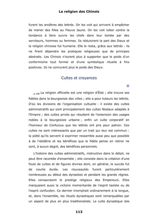 La religion des Chinois

furent les ancêtres des lettrés. On les voit qui arrivent à empêcher
de marier des filles au Fleuve Jaune. On les voit lutter contre la
tendance à faire suivre les chefs dans leur tombe par des
serviteurs, hommes ou femmes. Ils réduisirent la part des Dieux et
la religion chinoise fut humaine. Elle le resta, grâce aux lettrés : ils
ne firent dépendre les pratiques religieuses que de principes
abstraits. Les Chinois n'eurent plus à supporter que le poids d'un
conformisme tout formel et d'une symbolique rituelle à fins
positives. Ils ne connurent plus le poids des Dieux.

Cultes et croyances
@
p.108

La religion officielle est une religion d'État ; elle trouve ses

fidèles dans la bourgeoisie des villes ; elle a pour tuteurs les lettrés.
D'où les divisions de l'organisation cultuelle : il existe des cultes
administratifs qui sont principalement des cultes féodaux adaptés à
l'Empire ; des cultes privés qui résultent de l'extension des usages
nobles à la bourgeoisie urbaine ; enfin un culte corporatif en
l'honneur de Confucius que les lettrés ont pris pour patron. Ces
cultes ne sont intéressants que par un trait qui leur est commun :
la piété qu'ils servent à exprimer ressemble aussi peu que possible
à de l'idolâtrie et les bénéfices que le fidèle pense en retirer ne
sont, à aucun degré, des bénéfices personnels.
L'histoire des cultes administratifs, instructive dans le détail, ne
peut être racontée d'ensemble ; elle consiste dans la création d'une
foule de cultes et de figures divines dont, en général, le succès fut
de

courte

durée.

Les

nouveautés

furent

particulièrement

nombreuses au début des dynasties et pendant les grands règnes.
Elles consacraient le prestige religieux des Empereurs. Elles
marquaient aussi la victoire momentanée de l'esprit taoïste ou de
l'esprit confucéen. Ce dernier triomphait ordinairement à la longue,
et, dans l'ensemble, les rituels dynastiques sont remarquables par
un aspect de plus en plus traditionaliste. Le culte dynastique des

113

 