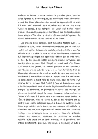 La religion des Chinois

Ancêtres impériaux conserva toujours la première place. Pour les
cultes agraires ou astronomiques, les innovations furent fréquentes,
le sort des Dieux dépendant d'un décret du souverain. Il en avait
été ainsi, dès l'antiquité, pour les Héros associés au culte d'une
Puissance sacrée. Sous l'Empire, les Dieux eux-mêmes furent
promus, rétrogradés ou cassés ; ils n'étaient que les fonctionnaires
d'une religion d'État dont la divinité véritable était l'Empereur. Sa
volonté seule donnait l'être à tous les autres dieux.
Les anciens dieux agraires, dont l'anarchie féodale avait

p.109

suspendu le culte, furent officiellement restaurés par les Han. On
rétablit la tradition d'élever à la capitale un tertre du Sol : jusqu'au
VIIe siècle de notre ère, la terre en servit pour conférer l'investiture
aux seigneurs apanagés. Les apanages n'étaient pas de vrais fiefs ;
le Dieu du Sol impérial n'était de même qu'une survivance. Les
fonctionnaires, auxquels était délégué un pouvoir réel, n'en étaient
point investis per glebam. Ils tenaient pourtant de leur nomination
par l'Empereur une autorité religieuse qui leur donnait le droit de
désacraliser chaque année le sol, au profit de leurs administrés. Ils
procédaient à cette désacralisation au moyen d'un rite fort ancien.
Ils congédiaient le Froid hors de leurs villes, sous la forme d'un
bœuf de terre ; le bœuf était fustigé à l'aide de branches de saule
et le Printemps l'était avec lui. Cette flagellation officielle excitait les
énergies du renouveau et permettait le travail des champs. Le
labourage impérial restait le geste inaugural indispensable, et
l'Année n'eût point été bonne sans le sacrifice par lequel le chef de
l'État la propitiait. Ainsi les Dieux du Sol et des Moissons ont pu
perdre toute réalité religieuse quand a disparu le système féodal
d'une appropriation de la terre par des groupes hiérarchisés, la
principale des fonctions impériales est restée celle des suzerains
féodaux : les empereurs sont, en premier lieu, des préposés
religieux aux Moissons. Seulement, ils conçoivent de manière
nouvelle leurs droits sur la terre chinoise ; ils la possèdent tout
entière directement ; pour eux, elle est une ; ils élèvent un autel à

114

 
