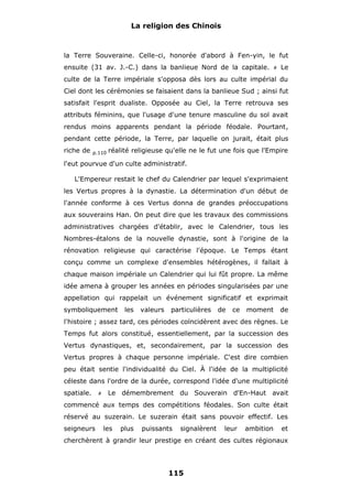 La religion des Chinois

la Terre Souveraine. Celle-ci, honorée d'abord à Fen-yin, le fut
ensuite (31 av. J.-C.) dans la banlieue Nord de la capitale.

#

Le

culte de la Terre impériale s'opposa dès lors au culte impérial du
Ciel dont les cérémonies se faisaient dans la banlieue Sud ; ainsi fut
satisfait l'esprit dualiste. Opposée au Ciel, la Terre retrouva ses
attributs féminins, que l'usage d'une tenure masculine du sol avait
rendus moins apparents pendant la période féodale. Pourtant,
pendant cette période, la Terre, par laquelle on jurait, était plus
riche de

p.110

réalité religieuse qu'elle ne le fut une fois que l'Empire

l'eut pourvue d'un culte administratif.
L'Empereur restait le chef du Calendrier par lequel s'exprimaient
les Vertus propres à la dynastie. La détermination d'un début de
l'année conforme à ces Vertus donna de grandes préoccupations
aux souverains Han. On peut dire que les travaux des commissions
administratives chargées d'établir, avec le Calendrier, tous les
Nombres-étalons de la nouvelle dynastie, sont à l'origine de la
rénovation religieuse qui caractérise l'époque. Le Temps étant
conçu comme un complexe d'ensembles hétérogènes, il fallait à
chaque maison impériale un Calendrier qui lui fût propre. La même
idée amena à grouper les années en périodes singularisées par une
appellation qui rappelait un événement significatif et exprimait
symboliquement

les

valeurs

particulières

de

ce

moment

de

l'histoire ; assez tard, ces périodes coïncidèrent avec des règnes. Le
Temps fut alors constitué, essentiellement, par la succession des
Vertus dynastiques, et, secondairement, par la succession des
Vertus propres à chaque personne impériale. C'est dire combien
peu était sentie l'individualité du Ciel. À l'idée de la multiplicité
céleste dans l'ordre de la durée, correspond l'idée d'une multiplicité
spatiale.

#

Le démembrement du Souverain d'En-Haut avait

commencé aux temps des compétitions féodales. Son culte était
réservé au suzerain. Le suzerain était sans pouvoir effectif. Les
seigneurs

les

plus

puissants

signalèrent

leur

ambition

et

cherchèrent à grandir leur prestige en créant des cultes régionaux

115

 