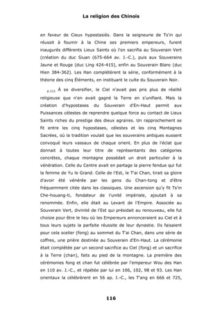 La religion des Chinois

en faveur de Cieux hypostasiés. Dans la seigneurie de Ts'in qui
réussit à fournir à la Chine ses premiers empereurs, furent
inaugurés différents Lieux Saints où l'on sacrifia au Souverain Vert
(création du duc Siuan (675-664 av. J.-C.), puis aux Souverains
Jaune et Rouge (duc Ling 424-415), enfin au Souverain Blanc (duc
Hien 384-362). Les Han complétèrent la série, conformément à la
théorie des cinq Éléments, en instituant le culte du Souverain Noir.
p.111

À se diversifier, le Ciel n'avait pas pris plus de réalité

religieuse que n'en avait gagné la Terre en s'unifiant. Mais la
création

d'hypostases

du

Souverain

d'En-Haut

permit

aux

Puissances célestes de reprendre quelque force au contact de Lieux
Saints riches du prestige des dieux agraires. Un rapprochement se
fit entre les cinq hypostases, célestes et les cinq Montagnes
Sacrées, où la tradition voulait que les souverains antiques eussent
convoqué leurs vassaux de chaque orient. En plus de l'éclat que
donnait à toutes leur titre de représentants des catégories
concrètes, chaque montagne possédait un droit particulier à la
vénération. Celle du Centre avait en partage la pierre fendue qui fut
la femme de Yu le Grand. Celle de l'Est, le T'ai Chan, tirait sa gloire
d'avoir

été

vénérée

par

les

gens

du

Chan-tong

et

d'être

fréquemment citée dans les classiques. Une ascension qu'y fit Ts'in
Che-houang-ti,

fondateur

de

l'unité

impériale,

ajoutait

à

sa

renommée. Enfin, elle était au Levant de l'Empire. Associée au
Souverain Vert, divinité de l'Est qui présidait au renouveau, elle fut
choisie pour être le lieu où les Empereurs annonceraient au Ciel et à
tous leurs sujets la parfaite réussite de leur dynastie. Ils faisaient
pour cela sceller (fong) au sommet du T'ai Chan, dans une série de
coffres, une prière destinée au Souverain d'En-Haut. La cérémonie
était complétée par un second sacrifice au Ciel (fong) et un sacrifice
à la Terre (chan), faits au pied de la montagne. La première des
cérémonies fong et chan fut célébrée par l'empereur Wou des Han
en 110 av. J.-C., et répétée par lui en 106, 102, 98 et 93. Les Han
orientaux la célébrèrent en 56 ap. J.-C., les T'ang en 666 et 725,

116

 