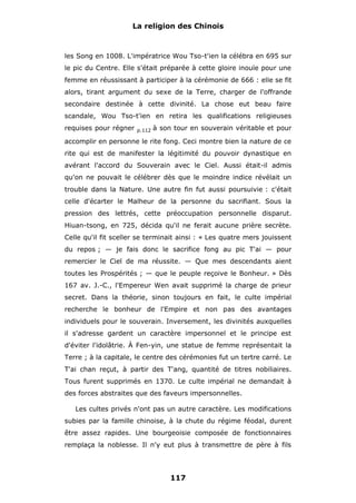 La religion des Chinois

les Song en 1008. L'impératrice Wou Tso-t'ien la célébra en 695 sur
le pic du Centre. Elle s'était préparée à cette gloire inouïe pour une
femme en réussissant à participer à la cérémonie de 666 : elle se fit
alors, tirant argument du sexe de la Terre, charger de l'offrande
secondaire destinée à cette divinité. La chose eut beau faire
scandale, Wou Tso-t'ien en retira les qualifications religieuses
requises pour régner

p.112

à son tour en souverain véritable et pour

accomplir en personne le rite fong. Ceci montre bien la nature de ce
rite qui est de manifester la légitimité du pouvoir dynastique en
avérant l'accord du Souverain avec le Ciel. Aussi était-il admis
qu'on ne pouvait le célébrer dès que le moindre indice révélait un
trouble dans la Nature. Une autre fin fut aussi poursuivie : c'était
celle d'écarter le Malheur de la personne du sacrifiant. Sous la
pression des lettrés, cette préoccupation personnelle disparut.
Hiuan-tsong, en 725, décida qu'il ne ferait aucune prière secrète.
Celle qu'il fit sceller se terminait ainsi : « Les quatre mers jouissent
du repos ; — je fais donc le sacrifice fong au pic T'ai — pour
remercier le Ciel de ma réussite. — Que mes descendants aient
toutes les Prospérités ; — que le peuple reçoive le Bonheur. » Dès
167 av. J.-C., l'Empereur Wen avait supprimé la charge de prieur
secret. Dans la théorie, sinon toujours en fait, le culte impérial
recherche le bonheur de l'Empire et non pas des avantages
individuels pour le souverain. Inversement, les divinités auxquelles
il s'adresse gardent un caractère impersonnel et le principe est
d'éviter l'idolâtrie. À Fen-yin, une statue de femme représentait la
Terre ; à la capitale, le centre des cérémonies fut un tertre carré. Le
T'ai chan reçut, à partir des T'ang, quantité de titres nobiliaires.
Tous furent supprimés en 1370. Le culte impérial ne demandait à
des forces abstraites que des faveurs impersonnelles.
Les cultes privés n'ont pas un autre caractère. Les modifications
subies par la famille chinoise, à la chute du régime féodal, durent
être assez rapides. Une bourgeoisie composée de fonctionnaires
remplaça la noblesse. Il n'y eut plus à transmettre de père à fils

117

 