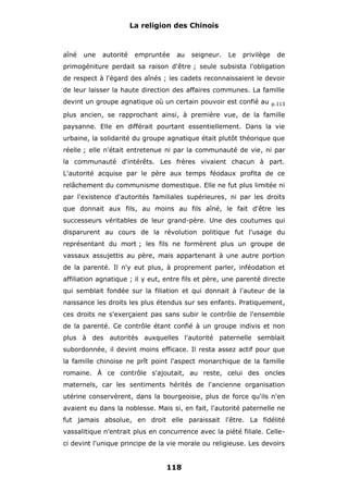La religion des Chinois

aîné

une

autorité

empruntée

au

seigneur.

Le

privilège

de

primogéniture perdait sa raison d'être ; seule subsista l'obligation
de respect à l'égard des aînés ; les cadets reconnaissaient le devoir
de leur laisser la haute direction des affaires communes. La famille
devint un groupe agnatique où un certain pouvoir est confié au

p.113

plus ancien, se rapprochant ainsi, à première vue, de la famille
paysanne. Elle en différait pourtant essentiellement. Dans la vie
urbaine, la solidarité du groupe agnatique était plutôt théorique que
réelle ; elle n'était entretenue ni par la communauté de vie, ni par
la communauté d'intérêts. Les frères vivaient chacun à part.
L'autorité acquise par le père aux temps féodaux profita de ce
relâchement du communisme domestique. Elle ne fut plus limitée ni
par l'existence d'autorités familiales supérieures, ni par les droits
que donnait aux fils, au moins au fils aîné, le fait d'être les
successeurs véritables de leur grand-père. Une des coutumes qui
disparurent au cours de la révolution politique fut l'usage du
représentant du mort ; les fils ne formèrent plus un groupe de
vassaux assujettis au père, mais appartenant à une autre portion
de la parenté. Il n'y eut plus, à proprement parler, inféodation et
affiliation agnatique ; il y eut, entre fils et père, une parenté directe
qui semblait fondée sur la filiation et qui donnait à l'auteur de la
naissance les droits les plus étendus sur ses enfants. Pratiquement,
ces droits ne s'exerçaient pas sans subir le contrôle de l'ensemble
de la parenté. Ce contrôle étant confié à un groupe indivis et non
plus à des autorités auxquelles l'autorité paternelle semblait
subordonnée, il devint moins efficace. Il resta assez actif pour que
la famille chinoise ne prît point l'aspect monarchique de la famille
romaine. À ce contrôle s'ajoutait, au reste, celui des oncles
maternels, car les sentiments hérités de l'ancienne organisation
utérine conservèrent, dans la bourgeoisie, plus de force qu'ils n'en
avaient eu dans la noblesse. Mais si, en fait, l'autorité paternelle ne
fut jamais absolue, en droit elle paraissait l'être. La fidélité
vassalitique n'entrait plus en concurrence avec la piété filiale. Celleci devint l'unique principe de la vie morale ou religieuse. Les devoirs

118

 