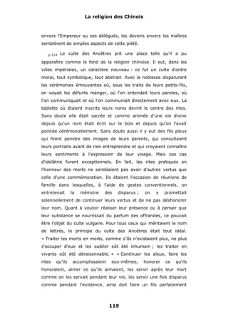 La religion des Chinois

envers l'Empereur ou ses délégués, les devoirs envers les maîtres
semblèrent de simples aspects de cette piété.
p.114

Le culte des Ancêtres prit une place telle qu'il a pu

apparaître comme le fond de la religion chinoise. Il eut, dans les
villes impériales, un caractère nouveau : ce fut un culte d'ordre
moral, tout symbolique, tout abstrait. Avec la noblesse disparurent
les cérémonies émouvantes où, sous les traits de leurs petits-fils,
on voyait les défunts manger, où l'on entendait leurs paroles, où
l'on communiquait et où l'on communiait directement avec eux. La
tablette où étaient inscrits leurs noms devint le centre des rites.
Sans doute elle était sacrée et comme animée d'une vie divine
depuis qu'un nom était écrit sur le bois et depuis qu'on l'avait
pointée cérémoniellement. Sans doute aussi il y eut des fils pieux
qui firent peindre des images de leurs parents, qui consultaient
leurs portraits avant de rien entreprendre et qui croyaient connaître
leurs sentiments à l'expression de leur visage. Mais ces cas
d'idolâtrie furent exceptionnels. En fait, les rites pratiqués en
l'honneur des morts ne semblaient pas avoir d'autres vertus que
celle d'une commémoration. Ils étaient l'occasion de réunions de
famille dans lesquelles, à l'aide de gestes conventionnels, on
entretenait

la

mémoire

des

disparus ;

on

y

promettait

solennellement de continuer leurs vertus et de ne pas déshonorer
leur nom. Quant à vouloir réaliser leur présence ou à penser que
leur substance se nourrissait du parfum des offrandes, ce pouvait
être l'objet du culte vulgaire. Pour tous ceux qui méritaient le nom
de lettrés, le principe du culte des Ancêtres était tout idéal.
« Traiter les morts en morts, comme s'Ils n'existaient plus, ne plus
s'occuper d'eux et les oublier eût été inhumain ; les traiter en
vivants eût été déraisonnable. » « Continuer les aïeux, faire les
rites

qu'ils

accomplissaient

eux-mêmes,

honorer

ce

qu'ils

honoraient, aimer ce qu'ils aimaient, les servir après leur mort
comme on les servait pendant leur vie, les servir une fois disparus
comme pendant l'existence, ainsi doit faire un fils parfaitement

119

 