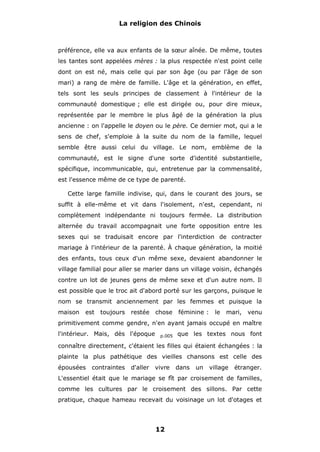 La religion des Chinois

préférence, elle va aux enfants de la sœur aînée. De même, toutes
les tantes sont appelées mères : la plus respectée n'est point celle
dont on est né, mais celle qui par son âge (ou par l'âge de son
mari) a rang de mère de famille. L'âge et la génération, en effet,
tels sont les seuls principes de classement à l'intérieur de la
communauté domestique ; elle est dirigée ou, pour dire mieux,
représentée par le membre le plus âgé de la génération la plus
ancienne : on l'appelle le doyen ou le père. Ce dernier mot, qui a le
sens de chef, s'emploie à la suite du nom de la famille, lequel
semble être aussi celui du village. Le nom, emblème de la
communauté, est le signe d'une sorte d'identité substantielle,
spécifique, incommunicable, qui, entretenue par la commensalité,
est l'essence même de ce type de parenté.
Cette large famille indivise, qui, dans le courant des jours, se
suffit à elle-même et vit dans l'isolement, n'est, cependant, ni
complètement indépendante ni toujours fermée. La distribution
alternée du travail accompagnait une forte opposition entre les
sexes qui se traduisait encore par l'interdiction de contracter
mariage à l'intérieur de la parenté. À chaque génération, la moitié
des enfants, tous ceux d'un même sexe, devaient abandonner le
village familial pour aller se marier dans un village voisin, échangés
contre un lot de jeunes gens de même sexe et d'un autre nom. Il
est possible que le troc ait d'abord porté sur les garçons, puisque le
nom se transmit anciennement par les femmes et puisque la
maison

est

toujours

restée

chose

féminine :

le

mari,

venu

primitivement comme gendre, n'en ayant jamais occupé en maître
l'intérieur. Mais, dès l'époque

p.005

que les textes nous font

connaître directement, c'étaient les filles qui étaient échangées : la
plainte la plus pathétique des vieilles chansons est celle des
épousées

contraintes

d'aller

vivre

dans

un

village

étranger.

L'essentiel était que le mariage se fît par croisement de familles,
comme les cultures par le croisement des sillons. Par cette
pratique, chaque hameau recevait du voisinage un lot d'otages et

12

 