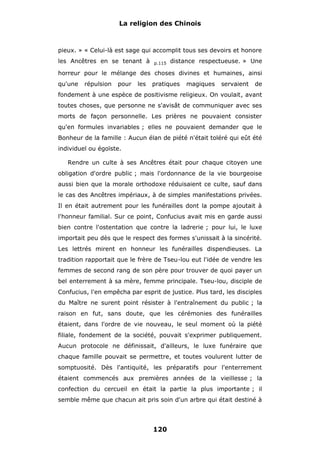 La religion des Chinois

pieux. » « Celui-là est sage qui accomplit tous ses devoirs et honore
les Ancêtres en se tenant à

p.115

distance respectueuse. » Une

horreur pour le mélange des choses divines et humaines, ainsi
qu'une

répulsion

pour

les

pratiques

magiques

servaient

de

fondement à une espèce de positivisme religieux. On voulait, avant
toutes choses, que personne ne s'avisât de communiquer avec ses
morts de façon personnelle. Les prières ne pouvaient consister
qu'en formules invariables ; elles ne pouvaient demander que le
Bonheur de la famille : Aucun élan de piété n'était toléré qui eût été
individuel ou égoïste.
Rendre un culte à ses Ancêtres était pour chaque citoyen une
obligation d'ordre public ; mais l'ordonnance de la vie bourgeoise
aussi bien que la morale orthodoxe réduisaient ce culte, sauf dans
le cas des Ancêtres impériaux, à de simples manifestations privées.
Il en était autrement pour les funérailles dont la pompe ajoutait à
l'honneur familial. Sur ce point, Confucius avait mis en garde aussi
bien contre l'ostentation que contre la ladrerie ; pour lui, le luxe
importait peu dès que le respect des formes s'unissait à la sincérité.
Les lettrés mirent en honneur les funérailles dispendieuses. La
tradition rapportait que le frère de Tseu-lou eut l'idée de vendre les
femmes de second rang de son père pour trouver de quoi payer un
bel enterrement à sa mère, femme principale. Tseu-lou, disciple de
Confucius, l'en empêcha par esprit de justice. Plus tard, les disciples
du Maître ne surent point résister à l'entraînement du public ; la
raison en fut, sans doute, que les cérémonies des funérailles
étaient, dans l'ordre de vie nouveau, le seul moment où la piété
filiale, fondement de la société, pouvait s'exprimer publiquement.
Aucun protocole ne définissait, d'ailleurs, le luxe funéraire que
chaque famille pouvait se permettre, et toutes voulurent lutter de
somptuosité. Dès l'antiquité, les préparatifs pour l'enterrement
étaient commencés aux premières années de la vieillesse ; la
confection du cercueil en était la partie la plus importante ; il
semble même que chacun ait pris soin d'un arbre qui était destiné à

120

 