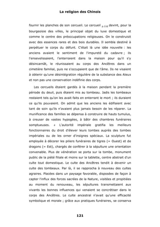 La religion des Chinois

fournir les planches de son cercueil. Le cercueil

p.116

devint, pour la

bourgeoisie des villes, le principal objet du luxe domestique et
comme le centre des préoccupations religieuses. On le construisit
avec des essences rares et des bois durables. Il sembla destiné à
perpétuer le corps du défunt. C'était là une idée nouvelle : les
anciens avaient le sentiment de l'impureté du cadavre ; ils
l'ensevelissaient,

l'enterraient

dans

la

maison

pour

qu'il

s'y

désincarnât, le réunissaient au corps des Ancêtres dans un
cimetière familial, puis ne s'occupaient que de l'âme. Ils ne visaient
à obtenir qu'une désintégration régulière de la substance des Aïeux
et non pas une conservation indéfinie des corps.
Les cercueils étaient gardés à la maison pendant la première
période du deuil, puis étaient mis au tombeau. Jadis les tombeaux
restaient tels qu'on les avait faits en enterrant le mort ; ils duraient
ce qu'ils pouvaient. On admit que les anciens les édifiaient avec
tant de soin qu'ils n'avaient plus jamais besoin de les réparer. La
munificence des familles se dépensa à construire de hauts tumulus,
à creuser de vastes hypogées, à bâtir des chambres funéraires
somptueuses.

#

L'autorité

impériale

gratifia

les

meilleurs

fonctionnaires du droit d'élever leurs tombes auprès des tombes
impériales ou de les orner d'insignes spéciaux. La sculpture fut
employée à décorer les piliers funéraires de tigres (= Ouest) et de
dragons (= Est), chargés de conférer à la sépulture une orientation
convenable. Plus de vénération se porta sur la tombe, monument
public de la piété filiale et moins sur la tablette, centre abstrait d'un
culte tout domestique. Le culte des Ancêtres tendit à devenir un
culte des tombeaux. Par là, il se rapprocha à nouveau des cultes
agraires. Placées dans un paysage favorable, disposées de façon à
capter l'influx des forces sacrées de la Nature, visitées et propitiées
au moment du renouveau, les sépultures transmettaient aux
vivants les bonnes influences qui venaient se concrétiser dans le
corps des Ancêtres. Le culte ancestral n'avait qu'une efficacité
symbolique et morale ; grâce aux pratiques funéraires, se conserva

121

 