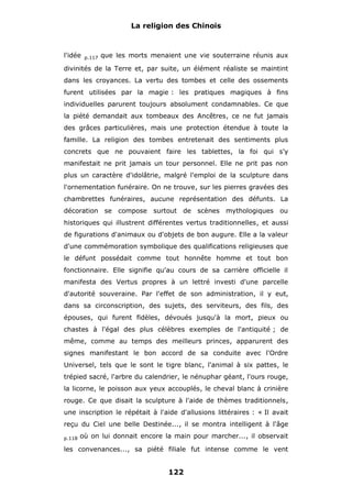 La religion des Chinois

l'idée

p.117

que les morts menaient une vie souterraine réunis aux

divinités de la Terre et, par suite, un élément réaliste se maintint
dans les croyances. La vertu des tombes et celle des ossements
furent utilisées par la magie : les pratiques magiques à fins
individuelles parurent toujours absolument condamnables. Ce que
la piété demandait aux tombeaux des Ancêtres, ce ne fut jamais
des grâces particulières, mais une protection étendue à toute la
famille. La religion des tombes entretenait des sentiments plus
concrets que ne pouvaient faire les tablettes, la foi qui s'y
manifestait ne prit jamais un tour personnel. Elle ne prit pas non
plus un caractère d'idolâtrie, malgré l'emploi de la sculpture dans
l'ornementation funéraire. On ne trouve, sur les pierres gravées des
chambrettes funéraires, aucune représentation des défunts. La
décoration se compose surtout de scènes mythologiques ou
historiques qui illustrent différentes vertus traditionnelles, et aussi
de figurations d'animaux ou d'objets de bon augure. Elle a la valeur
d'une commémoration symbolique des qualifications religieuses que
le défunt possédait comme tout honnête homme et tout bon
fonctionnaire. Elle signifie qu'au cours de sa carrière officielle il
manifesta des Vertus propres à un lettré investi d'une parcelle
d'autorité souveraine. Par l'effet de son administration, il y eut,
dans sa circonscription, des sujets, des serviteurs, des fils, des
épouses, qui furent fidèles, dévoués jusqu'à la mort, pieux ou
chastes à l'égal des plus célèbres exemples de l'antiquité ; de
même, comme au temps des meilleurs princes, apparurent des
signes manifestant le bon accord de sa conduite avec l'Ordre
Universel, tels que le sont le tigre blanc, l'animal à six pattes, le
trépied sacré, l'arbre du calendrier, le nénuphar géant, l'ours rouge,
la licorne, le poisson aux yeux accouplés, le cheval blanc à crinière
rouge. Ce que disait la sculpture à l'aide de thèmes traditionnels,
une inscription le répétait à l'aide d'allusions littéraires : « Il avait
reçu du Ciel une belle Destinée..., il se montra intelligent à l'âge
p.118

où on lui donnait encore la main pour marcher..., il observait

les convenances..., sa piété filiale fut intense comme le vent

122

 