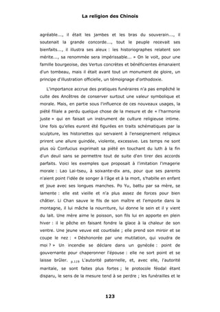 La religion des Chinois

agréable..., il était les jambes et les bras du souverain..., il
soutenait la grande concorde..., tout le peuple recevait ses
bienfaits..., il illustra ses aïeux : les historiographes relatent son
mérite..., sa renommée sera impérissable... » On le voit, pour une
famille bourgeoise, des Vertus concrètes et bénéficientes émanaient
d'un tombeau, mais il était avant tout un monument de gloire, un
principe d'illustration officielle, un témoignage d'orthodoxie.
L'importance accrue des pratiques funéraires n'a pas empêché le
culte des Ancêtres de conserver surtout une valeur symbolique et
morale. Mais, en partie sous l'influence de ces nouveaux usages, la
piété filiale a perdu quelque chose de la mesure et de « l'harmonie
juste » qui en faisait un instrument de culture religieuse intime.
Une fois qu'elles eurent été figurées en traits schématiques par la
sculpture, les historiettes qui servaient à l'enseignement religieux
prirent une allure guindée, violente, excessive. Les temps ne sont
plus où Confucius exprimait sa piété en touchant du luth à la fin
d'un deuil sans se permettre tout de suite d'en tirer des accords
parfaits. Voici les exemples que proposait à l'imitation l'imagerie
morale : Lao Lai-tseu, à soixante-dix ans, pour que ses parents
n'aient point l'idée de songer à l'âge et à la mort, s'habille en enfant
et joue avec ses longues manches. Po Yu, battu par sa mère, se
lamente : elle est vieille et n'a plus assez de forces pour bien
châtier. Li Chan sauve le fils de son maître et l'emporte dans la
montagne, il lui mâche la nourriture, lui donne le sein et il y vient
du lait. Une mère aime le poisson, son fils lui en apporte en plein
hiver : il le pêche en faisant fondre la glace à la chaleur de son
ventre. Une jeune veuve est courtisée ; elle prend son miroir et se
coupe le nez : « Déshonorée par une mutilation, qui voudra de
moi ? » Un incendie se déclare dans un gynécée : point de
gouvernante pour chaperonner l'épouse : elle ne sort point et se
laisse brûler.

p.119

L'autorité paternelle, et, avec elle, l'autorité

maritale, se sont faites plus fortes ; le protocole féodal étant
disparu, le sens de la mesure tend à se perdre ; les funérailles et le

123

 