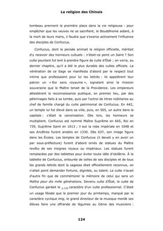 La religion des Chinois

tombeau prennent la première place dans la vie religieuse : pour
empêcher que les veuves ne se sacrifient, le Bouddhisme aidant, à
la mort de leurs maris, il faudra que s'exerce activement l'influence
des disciples de Confucius.
Confucius, dont la pensée animait la religion officielle, méritait
d'y recevoir des honneurs cultuels : n'était-ce point un Saint ? Son
culte pourtant fut lent à prendre figure de culte d'État ; on verra, au
dernier chapitre, qu'il a été le plus durable des cultes officiels. La
vénération de ce Sage se manifesta d'abord par le respect tout
intime que professaient pour lui les lettrés : ils appelèrent leur
patron un « Roi sans royaume », signalant ainsi la mission
souveraine que le Maître tenait de la Providence. Les empereurs
attestèrent la reconnaissance publique, en premier lieu, par des
pèlerinages faits à sa tombe, puis par l'octroi de titres nobiliaires au
chef de famille chargé du culte patrimonial de Confucius. En 442,
un temple lui fut élevé dans sa ville, puis, en 505, un autre dans la
capitale :

c'était

la canonisation. Dès

lors, les honneurs se

multiplient. Confucius est nommé Maître Suprême en 665, Roi en
739, Suprême Saint en 1013 ; il eut la robe impériale en 1048 et
ses Ancêtres furent anoblis en 1330. Dès 637, son image figura
dans les Écoles. Les temples de Confucius (il devait y en avoir un
par sous-préfecture) furent d'abord ornés de statues du Maître
revêtu de ses insignes royaux ou impériaux. Les statues furent
remplacées par des tablettes pour éviter toute idée d'idolâtrie. À la
tablette de Confucius, entourée de celles de ses disciples et de tous
les grands lettrés dont la sagesse était officiellement reconnue, on
n'allait point demander fortune, dignités, ou talent. Le culte n'avait
d'autre fin que de commémorer la mémoire de celui qui sera un
Maître pour dix mille générations. Devenu culte d'État, le culte de
Confucius gardait le

p.120

caractère d'un culte professionnel. C'était

un usage féodal que le premier jour du printemps, marqué par le
caractère cyclique ting, le grand directeur de la musique menât ses
élèves faire une offrande de légumes au Génie des musiciens :

124

 
