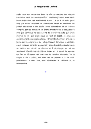 La religion des Chinois

après quoi une pantomime était dansée. Le premier jour ting de
l'automne, avait lieu une autre fête. Les élèves jouaient alors un air
de musique avec des instruments à vent. Ce fut à ces deux jours
ting que furent affectées les cérémonies faites en l'honneur du
patron des lettrés et des écoles : elles consistaient en un sacrifice
complété par les danses et les chants traditionnels. Il est juste de
dire que Confucius ne cessa point de recevoir le culte qu'il avait
désiré : la foi, qu'il avait reçue du Ciel en dépôt, se propagea
conformément au dessein céleste. « L'honnête homme » chinois se
forma par l'enseignement du Maître. Il apprit de lui que le véritable
esprit religieux consiste à accomplir, selon les règles séculaires de
sa nation, son devoir de citoyen et à développer en soi un
sentiment désintéressé de l'Ordre Universel ; il acquit la sagesse
qui fait se détourner des pratiques et théories mystiques, de la
magie et de la prière, des doctrines de puissance ou de salut
personnels :

il

était

fort

pour

combattre

Bouddhisme.

@

125

le

Taoïsme

et

le

 