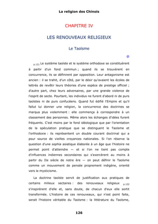 La religion des Chinois

CHAPITRE IV
LES RENOUVEAUX RELIGIEUX
Le Taoïsme
@
p.121

à

Le système taoïste et le système orthodoxe se constituèrent

partir

d'un

fond

commun ;

quand

ils

se

trouvèrent

en

concurrence, ils se définirent par opposition. Leur antagonisme est
ancien : il se trahit, d'un côté, par le désir qu'avaient les écoles de
lettrés de revêtir leurs théories d'une espèce de prestige officiel ;
d'autre part, chez leurs adversaires, par une grande violence de
l'esprit de secte. Pourtant, les individus ne furent d'abord ni de purs
taoïstes ni de purs confucéens. Quand fut édifié l'Empire et qu'il
fallut lui donner une religion, la concurrence des doctrines se
marqua plus violemment : elle commença à correspondre à un
classement des personnes. Même alors les échanges d'idées furent
fréquents. C'est moins par le fond idéologique que par l'orientation
de la spéculation pratique que se distinguent le Taoïsme et
l'orthodoxie : ils représentent un double courant doctrinal qui a
pour source de vieilles croyances nationales. Si l'on réserve la
question d'une sophia asiatique élaborée à un âge que l'histoire ne
permet point d'atteindre — et si l'on ne tient pas compte
d'influences indiennes secondaires qui s'exercèrent au moins à
partir du IIe siècle de notre ère — on peut définir le Taoïsme
comme un mouvement de pensée proprement indigène, orienté
vers le mysticisme.
La doctrine taoïste servit de justification aux pratiques de
certains

milieux

sectaires :

des

renouveaux

religieux

p.122

s'inspirèrent d'elle et, sans doute, de chacun d'eux elle sortit
transformée. L'histoire de ces renouveaux, qui n'est point faite,
serait l'histoire véritable du Taoïsme : la littérature du Taoïsme,

126

 