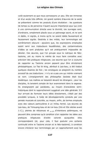 La religion des Chinois

voilà seulement ce que nous connaissons un peu. Elle est immense
et d'un accès très difficile. Un grand nombre d'œuvres de la secte
se présentent comme les produits d'une révélation : les questions
de temps ou de personne n'ayant aucune importance pour qui croit
à une communication directe avec la divinité, ces ouvrages sont,
d'ordinaire, simplement placés sous un patronage sacré, et ne sont
ni datés, ni signés, à moins qu'ils ne soient datés faussement et
faussement signés. Destinés à des initiés, leur terminologie est
extrêmement obscure : ajoutons que, les expressions employées
ayant servi aux traducteurs bouddhistes, des contaminations
d'idées se sont produites qu'il est pratiquement impossible de
déceler. Ces œuvres, que l'on groupe sous la rubrique de Néotaoïsme, ont au moins le mérite de nous faire connaître avec
précision des pratiques religieuses. Les œuvres que l'on a coutume
de rapporter au Taoïsme ancien passent pour être strictement
philosophiques. Le Tao tö King, attribué à Lao-tseu, a été traduit
quelques dizaines de fois ; les sinologues se plaignent du nombre
excessif de ces traductions : il n'y en a pas une qui mérite vraiment
ce

nom.

L'enseignement

des

philosophes

taoïstes

était

tout

ésotérique. Les maîtres se taisaient devant les étrangers ; pour les
disciples, ils tenaient compte de leur avancement dans la sagesse.
Ils enseignaient par paraboles, au moyen d'anecdotes semihistoriques dont le rapprochement suggérait une idée générale. S'il
leur arrivait de formuler leurs idées directement, c'était par des
procédés lyriques, à l'aide de développements conduits par une
pensée musicale et concrète, au moyen, enfin, de termes employés
avec des valeurs particulières à un milieu fermé. Les œuvres de
Lao-tseu, de Tchouang-tseu et de Lie-tseu (IVe et IIIe siècles avant
J.-C.), pleines de réticences et

p.123

d'intentions polémiques, ne

peuvent être comprises qu'à condition d'en rapporter les idées aux
pratiques

religieuses

d'ordre

concret

auxquelles

elles

correspondaient (et, pour cela, il faut postuler une certaine
continuité entre le Taoïsme ancien et le Néo-taoïsme), à condition
encore d'éclairer leur terminologie par un rapprochement avec les

127

 