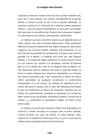 La religion des Chinois

croyances communes incluses dans les mots qu'elles emploient (et,
pour cela, il faut postuler une certaine homogénéité de la pensée
taoïste, si sectaire qu'elle ait été, et de la pensée nationale). Le
caractère national et la continuité de la doctrine taoïste paraissent
certains ; mais tout essai d'interprétation ne sera point sans danger
tant que nous ne connaîtrons pas l'histoire des renouveaux religieux
où cette doctrine s'est définie, particularisée, transformée.
La tradition veut que la doctrine taoïste se soit élaborée dans un
milieu spécial, celui des archivistes seigneuriaux. Cette corporation
détenait les secrets traditionnels des règles divinatoires, des prières
magiques, de la science astrale, médicale, pharmaceutique, et, en
bref, de tous les procédés de connaissance et d'action que l'homme
possède sur la Nature. La tradition veut aussi que, dès l'époque
féodale, il ait existé des sages (Confucius en aurait souvent trouvé
sur son chemin) qui vivaient à la campagne, refusant de prendre
part à la vie rituelle des villes et se réfugiant dans la Nature. En
fait, tandis que, dans la noblesse, puis dans le corps des lettrés, se
forma un esprit religieux pour lequel les spéculations sur l'essence
des choses importaient peu, mais uniquement un effort de culture
intime

permettant

de

pratiquer

sincèrement

le

conformisme

indispensable à la vie sociale, les taoïstes se signalèrent par le
mépris des devoirs sociaux, par le souci des disciplines techniques
et par une prédilection en faveur de l'ontologie. Ajoutons que les
lettrés, par traditionalisme, haïssaient la sophistique qui combat les
idées reçues et que les taoïstes, polémistes sectaires, ennemis de la
société,

p.124

techniciens et assembleurs d'idées, en firent le plus

grand usage.
Le Taoïsme ne serait point chinois si l'idée d'une participation de
l'homme à l'Ordre Universel n'y occupait point la place centrale.
L'Ordre Universel est, pour les lettrés, un ordre abstrait, idéal,
imaginé sur le modèle de l'ordre social. On a vu qu'il y avait plus de
réalisme dans la pensée personnelle de Confucius.

128

 