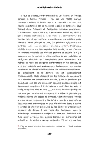 La religion des Chinois

#

Pour les taoïstes, l'Ordre Universel est une Réalité, un Principe

concret, le Premier Principe — non pas une Réalité pourvue
d'attributs moraux et faisant figure de Providence — mais une
Réalité caractérisée par sa nécessité logique et considérée sous
l'aspect d'une Puissance de Réalisation, première, permanente,
omniprésente. Dialectiquement, l'idée de cette Réalité est obtenue
par le procédé sophistique de la conciliation des contradictoires. Les
taoïstes déterminent par l'analyse une thèse et une antithèse qu'ils
réalisent comme principes seconds, puis postulent logiquement une
synthèse qu'ils réalisent comme principe premier 1. L'opération,
répétée pour chacune des catégories de la pensée, permet d'obtenir
les diverses modalités des Principes premiers et seconds. Il n'y a
aucun moyen de traduire les dénominations de ces modalités, les
catégories

chinoises

ne

correspondant

point

exactement

aux

nôtres : au reste, ces catégories étant instables et mal définies, les
diverses modalités sont pratiquement équivalentes. Les taoïstes
considèrent la Réalité première comme une harmonie de contraires.
Ils

s'interdisent

de

la

définir :

elle

est

essentiellement

l'Indénommable. Ils la désignent par des épithètes lyriques quand
ils la réalisent par contemplation, ou bien, quand ils procèdent par
dialectique, soit par une expression négative signalant qu'elle est
logiquement antérieure à toute existence particulière (le Vide, le
Rien), soit par le nom de celle

p.125

des deux modalités principales

des Principes seconds qui correspond à la thèse et possède par
rapport à l'autre une espèce de primauté. C'est ainsi que le Principe
premier est souvent nommé le Tao (d'où le nom de la doctrine), les
deux modalités antithétiques les plus remarquables étant le Tao et
le Tö (Tao tö king veut dire : Livre du Tao et du Tö). S'il serait vain
d'essayer

de

donner

à

ces

mots

des

équivalents

dans

la

terminologie philosophique française, il n'est pas impossible d'en
faire sentir la valeur. Les taoïstes (comme les confucéens) ont
spéculé sur de vieilles croyances nationales. S'il est vrai que leur
1 D'où un aspect trinitaire des conceptions taoïstes qui a égaré quelques

interprètes.

129

 