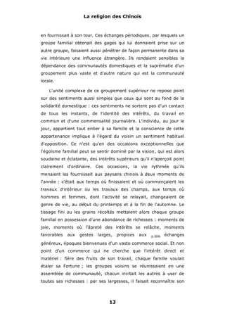 La religion des Chinois

en fournissait à son tour. Ces échanges périodiques, par lesquels un
groupe familial obtenait des gages qui lui donnaient prise sur un
autre groupe, faisaient aussi pénétrer de façon permanente dans sa
vie intérieure une influence étrangère. Ils rendaient sensibles la
dépendance des communautés domestiques et la suprématie d'un
groupement plus vaste et d'autre nature qui est la communauté
locale.
L'unité complexe de ce groupement supérieur ne repose point
sur des sentiments aussi simples que ceux qui sont au fond de la
solidarité domestique : ces sentiments ne sortent pas d'un contact
de tous les instants, de l'identité des intérêts, du travail en
commun et d'une commensalité journalière. L'individu, au jour le
jour, appartient tout entier à sa famille et la conscience de cette
appartenance implique à l'égard du voisin un sentiment habituel
d'opposition. Ce n'est qu'en des occasions exceptionnelles que
l'égoïsme familial peut se sentir dominé par la vision, qui est alors
soudaine et éclatante, des intérêts supérieurs qu'il n'aperçoit point
clairement

d'ordinaire. Ces

occasions, la vie

rythmée

qu'ils

menaient les fournissait aux paysans chinois à deux moments de
l'année : c'était aux temps où finissaient et où commençaient les
travaux d'intérieur ou les travaux des champs, aux temps où
hommes et femmes, dont l'activité se relayait, changeaient de
genre de vie, au début du printemps et à la fin de l'automne. Le
tissage fini ou les grains récoltés mettaient alors chaque groupe
familial en possession d'une abondance de richesses : moments de
joie, moments où l'âpreté des intérêts se relâche, moments
favorables

aux

gestes

larges,

propices

aux

p.006

échanges

généreux, époques bienvenues d'un vaste commerce social. Et non
point d'un commerce qui ne cherche que l'intérêt direct et
matériel : fière des fruits de son travail, chaque famille voulait
étaler sa Fortune ; les groupes voisins se réunissaient en une
assemblée de communauté, chacun invitait les autres à user de
toutes ses richesses : par ses largesses, il faisait reconnaître son

13

 