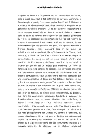 La religion des Chinois

adoption par la secte a fait prendre aux mots une valeur ésotérique,
celle-ci n'est point tout à fait différente de la valeur commune.

#

Dans l'emploi courant, l'expression double Tao-tö sert à désigner la
Puissance de Réalisation qui caractérise toute force religieuse et en
particulier l'autorité princière. Le Tö se rapporte spécialement à
cette Puissance quand elle se délègue, se particularise et s'exerce
dans le détail. La femme d'un seigneur et ses vassaux participent
du Tö et en possèdent des spécifications. Le Tao est réservé au
prince ; il correspond à un Pouvoir antérieur à chacune de ses
manifestations (on voit pourquoi Tao peut, à la rigueur, désigner le
Premier

Principe),

mais

contenant

déjà

en

lui

toutes

les

spécifications qui apparaîtront dès qu'il s'exercera. Le Tao-tö, c'est
l'Efficace, la Vertu. Le Tao, c'est l'Efficace à un certain degré de
concentration (le yang en est un autre aspect, d'ordre plus
matériel) ; le Tö, c'est encore l'Efficace, mais à un certain degré de
dilution (le yin en est un aspect plus matériel). Un texte de
Tchouang-tseu rend sensible le passage des croyances anciennes
aux spéculations taoïstes et la parenté de ces dernières avec les
théories confucéennes. Pour lui, l'ensemble des êtres est réalisé par
une expansion libérale et totale du Tao Céleste ; l'empire est uni
grâce à une expansion analogue du Tao Impérial ; le Tao du Saint
soumet de même à son influence tout le pays. Mais tandis que,
dans

p.126

la pensée confucéenne, l'Efficace est d'ordre moral, elle

est, pour les taoïstes, de nature aussi indéterminée, ou presque,
que dans les conceptions populaires. Pourtant, à s'opposer au
Providentialisme, plus ou moins idéaliste, des confucéens, le
Taoïsme

prend

l'apparence

d'un

monisme

naturaliste,

sinon

matérialiste : l'idée centrale en est celle d'un Continu cosmique
dont l'existence permet les actions d'esprit à esprit. La théorie en a
été faite principalement par Lie-tseu et, comme à l'ordinaire, au
moyen d'apologues. On y voit que le Continu est radicalement
distinct de la contiguïté matérielle, du contact. Le succès à la
chasse ou à la pêche ne dépend pas des instruments employés ; si
mauvais

soient-ils,

le

chasseur

130

ou

le

pêcheur

atteignent

 