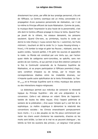 La religion des Chinois

directement leur proie, par effet de leur prestige personnel, s'ils ont
de l'Efficace. Le Continu cosmique est un milieu convenable à la
propagation d'une puissance personnelle de réalisation, car il est
lui-même le Principe efficient de toute Réalisation. Comme de juste,
la musique étant l'expression la plus haute de la personnalité, c'est
elle dont le Continu efficace propage le mieux la Vertu. Quand P'aopa jouait de la cithare, les oiseaux dansaient, les poissons
sautaient. Quand Che-wen, au printemps, toucha la corde qui
donne la note Chang (= tuyau sonore Nan-liu = automne), les fruits
mûrirent ; touchant en été la corde Yu (= tuyau Houang-tchong =
hiver), il fit tomber la neige et geler les fleuves ; réalisant, avec les
quatre cordes, l'accord parfait, il fit jaillir les sources et apparaître
la rosée. Le Monde est constitué par une Vertu qui, par l'action
quasi réelle de catégories semi-concrètes, se spécifie, sans rien
perdre de son Continu, et qui permet à tout être distinct (utilisant à
la fois la Continuité conservée de la Puissance Suprême de
Réalisation, et sa propre participation à l'Efficace première) d'agir,
sans

condition

correspondances

d'espace
établies

ou

de

entre

temps,
les

par

modalités

le

moyen

des

diverses,

sur

n'importe quelle autre spécification de la Vertu Primordiale. Le Taotö

p.127

et le Principe Suprême sont le milieu mystique des actions

ou des interactions magico-religieuses.
La dialectique permet aux individus de concevoir la nécessité
logique du Principe Suprême : elle est une préparation à la
conversion. Celle-ci est obtenue en vidant l'âme de l'apprentitaoïste de toutes les idées reçues. D'où l'aspect polémiste et
sectaire de la prédication ; d'où aussi l'emploi qu'il y est fait de la
sophistique. Le maître s'applique à démontrer la relativité des
conventions sociales : les Chinois ensevelissent pompeusement
leurs morts ; il y a des peuples où les fils pieux commencent par
racler les chairs avant d'enterrer les ossements, d'autres où les
morts sont brûlés. Le bien et le mal ne se peuvent distinguer ; les
lettrés se font les soutiens des princes ; un seigneur n'est jamais

131

 