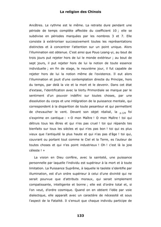 La religion des Chinois

Ancêtres. Le rythme est le même. La retraite dure pendant une
période de temps complète affectée du coefficient 10 ; elle se
subdivise en périodes marquées par les nombres 3 et 7. Elle
consiste à extérioriser successivement toutes les représentations
distinctes et à concentrer l'attention sur un point unique. Alors
l'illumination est obtenue. C'est ainsi que Pouo Leang-yi, au bout de
trois jours put rejeter hors de lui le monde extérieur ; au bout de
sept jours, il put rejeter hors de lui la notion de toute essence
individuelle ; en fin de stage, le neuvième jour, il fut capable de
rejeter hors de lui la notion même de l'existence. Il eut alors
l'illumination et jouit d'une contemplation directe du Principe, hors
du temps, par delà la vie et la mort et le devenir. Dans cet état
d'extase, l'identification avec la Vertu Primordiale se marque par le
sentiment d'un pouvoir indéfini

sur toutes choses, par une

dissolution du corps et une intégration de la puissance mentale, qui
correspondent à la disparition de toute pesanteur et qui permettent
de chevaucher le vent. Devant son objet réalisé, la

p.129

foi

s'exprime en cantique : « O mon Maître ! O mon Maître ! toi qui
détruis tous les êtres et qui n'es pas cruel ! toi qui répands tes
bienfaits sur tous les siècles et qui n'es pas bon ! toi qui es plus
vieux que l'antiquité la plus haute et qui n'as pas d'âge ! toi qui,
couvrant ou portant tout comme le Ciel et la Terre, es l'auteur de
toutes choses et qui n'es point industrieux ! Oh ! c'est là la joie
céleste ! »
La vision en Dieu confère, avec la sainteté, une puissance
personnelle par laquelle l'individu est supérieur à la mort et à toute
limitation. La Puissance Suprême, à laquelle le taoïste s'identifie par
illumination, est d'un ordre supérieur à celui d'une divinité qui ne
serait pourvue que d'attributs moraux, qui serait simplement
compatissante, intelligente et bonne ; elle est d'ordre total et, si
l'on veut, d'ordre cosmique. Quand on en obtient l'idée par voie
dialectique, elle apparaît avec un caractère de nécessité et sous
l'aspect de la Fatalité. Il s'ensuit que chaque individu participe de

133

 