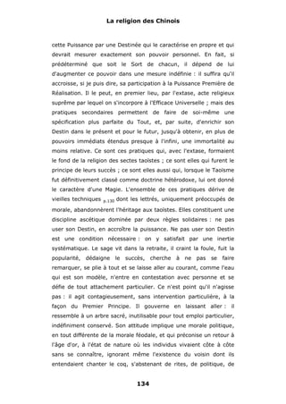 La religion des Chinois

cette Puissance par une Destinée qui le caractérise en propre et qui
devrait mesurer exactement son pouvoir personnel. En fait, si
prédéterminé que soit le Sort de chacun, il dépend de lui
d'augmenter ce pouvoir dans une mesure indéfinie : il suffira qu'il
accroisse, si je puis dire, sa participation à la Puissance Première de
Réalisation. Il le peut, en premier lieu, par l'extase, acte religieux
suprême par lequel on s'incorpore à l'Efficace Universelle ; mais des
pratiques secondaires permettent de faire de soi-même une
spécification plus parfaite du Tout, et, par suite, d'enrichir son
Destin dans le présent et pour le futur, jusqu'à obtenir, en plus de
pouvoirs immédiats étendus presque à l'infini, une immortalité au
moins relative. Ce sont ces pratiques qui, avec l'extase, formaient
le fond de la religion des sectes taoïstes ; ce sont elles qui furent le
principe de leurs succès ; ce sont elles aussi qui, lorsque le Taoïsme
fut définitivement classé comme doctrine hétérodoxe, lui ont donné
le caractère d'une Magie. L'ensemble de ces pratiques dérive de
vieilles techniques

p.130

dont les lettrés, uniquement préoccupés de

morale, abandonnèrent l'héritage aux taoïstes. Elles constituent une
discipline ascétique dominée par deux règles solidaires : ne pas
user son Destin, en accroître la puissance. Ne pas user son Destin
est une condition nécessaire : on y satisfait par une inertie
systématique. Le sage vit dans la retraite, il craint la foule, fuit la
popularité,

dédaigne

le

succès, cherche

à ne

pas

se

faire

remarquer, se plie à tout et se laisse aller au courant, comme l'eau
qui est son modèle, n'entre en contestation avec personne et se
défie de tout attachement particulier. Ce n'est point qu'il n'agisse
pas : il agit contagieusement, sans intervention particulière, à la
façon du Premier Principe. Il gouverne en laissant aller : il
ressemble à un arbre sacré, inutilisable pour tout emploi particulier,
indéfiniment conservé. Son attitude implique une morale politique,
en tout différente de la morale féodale, et qui préconise un retour à
l'âge d'or, à l'état de nature où les individus vivaient côte à côte
sans se connaître, ignorant même l'existence du voisin dont ils
entendaient chanter le coq, s'abstenant de rites, de politique, de

134

 