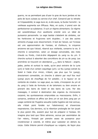 La religion des Chinois

guerre, ne se permettant pas d'user le gras de leurs jambes et les
poils de leurs cuisses au service d'un chef. Conservé par la retraite
et l'impassibilité, le sage dure et, à elle seule, la Durée l'enrichit : la
vieillesse augmente son Efficace. Mais, en outre, il prend soin de
perfectionner sa substance. Il suit un régime alimentaire. Ce régime
est caractéristique d'un ascétisme orienté vers un idéal de
puissance personnelle. Le sage taoïste s'abstient de céréales, car
les herbivores et frugivores sont stupides ; il use des autres
aliments d'usage avec discernement. Il boit de l'alcool, car l'ivresse
est une approximation de l'extase, et d'ailleurs, la croyance
ancienne est que l'alcool, réservé aux vieillards, conserve la vie. Il
cherche à consommer, selon un dosage convenable, des mets
chauds ou froids, c'est-à-dire dégageant du yang ou du yin. Il
cherche surtout à absorber des concrétions de yin ou de yang. Les
premières se trouvent en abondance

p.131

dans la Nature : argent,

jades, perles et surtout la rosée, qu'on peut extraire de la Lune
(yin) à l'aide d'un certain coquillage (yin). Le feu (yang) extrait du
Soleil à l'aide d'un miroir, n'étant, pas plus que l'or (yang),
directement comestible, on cherche à obtenir par neuf fois neuf
(yang) jours de chauffage de l'or potable ; à la rigueur on se
contente de cinabre. Le sage peut, au reste, s'incorporer du yin et
du yang à l'aide de formules et de talismans ou bien encore en
prenant des bains de Soleil et des bains de Lune. Par des
massages, il conduit à destination des organes du microcosme
corporel, les quintessences empruntées au macrocosme. Enfin, il
conserve, améliore et affine son âme yin et son âme yang par un
usage combiné de l'hygiène sexuelle (cette hygiène est mal connue,
elle

n'était

point

fondée

sur

l'abstinence)

et

d'exercices

respiratoires. Ces derniers, où la rétention prolongée de l'air jouait
le plus grand rôle, avaient pour but de préparer à l'extase. On
imagina plus tard que l'âme aérienne, accrue par assimilation de
l'air

retenu,

finissait

par

prendre

assez

de

puissance

pour

s'extérioriser à volonté, et même pour subsister en dehors du
corps. Cette théorie permit d'expliquer au vulgaire, de façon plus

135

 