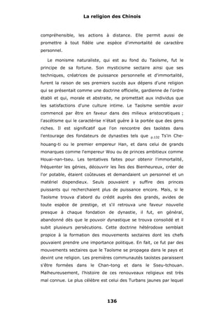 La religion des Chinois

compréhensible, les actions à distance. Elle permit aussi de
promettre à tout fidèle une espèce d'immortalité de caractère
personnel.
Le monisme naturaliste, qui est au fond du Taoïsme, fut le
principe de sa fortune. Son mysticisme sectaire ainsi que ses
techniques, créatrices de puissance personnelle et d'immortalité,
furent la raison de ses premiers succès aux dépens d'une religion
qui se présentait comme une doctrine officielle, gardienne de l'ordre
établi et qui, morale et abstraite, ne promettait aux individus que
les satisfactions d'une culture intime. Le Taoïsme semble avoir
commencé par être en faveur dans des milieux aristocratiques ;
l'ascétisme qui le caractérise n'était guère à la portée que des gens
riches. Il est significatif que l'on rencontre des taoïstes dans
l'entourage des fondateurs de dynasties tels que

p.132

Ts'in Che-

houang-ti ou le premier empereur Han, et dans celui de grands
monarques comme l'empereur Wou ou de princes ambitieux comme
Houai-nan-tseu. Les tentatives faites pour obtenir l'immortalité,
fréquenter les génies, découvrir les îles des Bienheureux, créer de
l'or potable, étaient coûteuses et demandaient un personnel et un
matériel

dispendieux.

Seuls

pouvaient

y

suffire

des

princes

puissants qui recherchaient plus de puissance encore. Mais, si le
Taoïsme trouva d'abord du crédit auprès des grands, avides de
toute espèce de prestige, et s'il retrouva une faveur nouvelle
presque à chaque fondation de dynastie, il fut, en général,
abandonné dès que le pouvoir dynastique se trouva consolidé et il
subit plusieurs persécutions. Cette doctrine hétérodoxe semblait
propice à la formation des mouvements sectaires dont les chefs
pouvaient prendre une importance politique. En fait, ce fut par des
mouvements sectaires que le Taoïsme se propagea dans le pays et
devint une religion. Les premières communautés taoïstes paraissent
s'être formées dans le Chan-tong et dans le Sseu-tchouan.
Malheureusement, l'histoire de ces renouveaux religieux est très
mal connue. Le plus célèbre est celui des Turbans jaunes par lequel

136

 