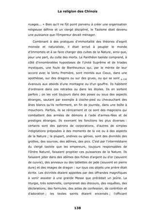 La religion des Chinois

nuages... » Bien qu'il ne fût point parvenu à créer une organisation
religieuse définie et un clergé discipliné, le Taoïsme était devenu
une puissance que l'Empereur devait ménager.
Combinant à des pratiques d'immortalité des théories d'esprit
moniste

et

naturaliste,

il

était

arrivé

à

peupler

le

monde

d'Immortels et à se faire charger des cultes de la Nature, ainsi que,
pour une part, du culte des morts. Le Panthéon taoïste comprend, à
côté d'innombrables hypostases de l'Unité Suprême et de triades
mystiques, une foule de Bienheureux qui, par le mérite de leur
accord avec la Vertu Première, sont montés aux Cieux, dans une
apothéose, sur des dragons ou sur des grues, ou qui se sont

p.134

évanouis aux abords d'une montagne ou d'un gouffre. Ils habitent
d'ordinaire dans ces retraites ou dans les étoiles. Ils en sortent
parfois ; on les voit toujours dans des poses ou sous des aspects
étranges, sautant par exemple à cloche-pied ou chevauchant des
ânes blancs qu'ils renferment, en fin de journée, dans une boîte à
mouchoirs. Parfois, ils se réincarnent et ce sont des magiciens qui
combattent des armées de démons à l'aide d'armes-fées et de
prestiges étranges. Ils exercent les fonctions les plus diverses :
certains sont des patrons de corporations, d'autres de simples
indigitations préposées à des moments de la vie ou à des aspects
de la Nature ; la plupart, ondines ou génies, sont des divinités des
grottes, des sources, des abîmes, des pics. C'est par l'intermédiaire
du clergé taoïste que les empereurs, toujours responsables de
l'Ordre Naturel, faisaient propitier ces puissances de la Nature. Ils
faisaient jeter dans des abîmes des fiches d'argent ou d'or (souvent
de cuivre), des anneaux ou des tablettes de jade (souvent en pierre
dure) et des images de dragon : sur tous ces objets une prière était
écrite. Les divinités étaient appelées par des offrandes magnifiques
à venir assister à une grande Messe que précédait un jeûne. La
liturgie, très solennelle, comprenait des discours, des requêtes, des
déclarations, des formules, des actes de confession, de contrition et
d'adoration ;

les

textes

saints

138

étaient

encensés ;

l'officiant

 
