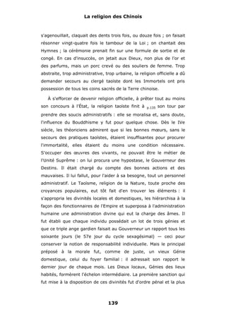 La religion des Chinois

s'agenouillait, claquait des dents trois fois, ou douze fois ; on faisait
résonner vingt-quatre fois le tambour de la Loi ; on chantait des
Hymnes ; la cérémonie prenait fin sur une formule de sortie et de
congé. En cas d'insuccès, on jetait aux Dieux, non plus de l'or et
des parfums, mais un porc crevé ou des souliers de femme. Trop
abstraite, trop administrative, trop urbaine, la religion officielle a dû
demander secours au clergé taoïste dont les Immortels ont pris
possession de tous les coins sacrés de la Terre chinoise.
À s'efforcer de devenir religion officielle, à prêter tout au moins
son concours à l'État, la religion taoïste finit à

p.135

son tour par

prendre des soucis administratifs : elle se moralisa et, sans doute,
l'influence du Bouddhisme y fut pour quelque chose. Dès le IVe
siècle, les théoriciens admirent que si les bonnes mœurs, sans le
secours des pratiques taoïstes, étaient insuffisantes pour procurer
l'immortalité, elles étaient du moins une condition nécessaire.
S'occuper des œuvres des vivants, ne pouvait être le métier de
l'Unité Suprême : on lui procura une hypostase, le Gouverneur des
Destins. Il était chargé du compte des bonnes actions et des
mauvaises. Il lui fallut, pour l'aider à sa besogne, tout un personnel
administratif. Le Taoïsme, religion de la Nature, toute proche des
croyances populaires, eut tôt fait d'en trouver les éléments : il
s'appropria les divinités locales et domestiques, les hiérarchisa à la
façon des fonctionnaires de l'Empire et superposa à l'administration
humaine une administration divine qui eut la charge des âmes. Il
fut établi que chaque individu possédait un lot de trois génies et
que ce triple ange gardien faisait au Gouverneur un rapport tous les
soixante jours (le 57e jour du cycle sexagésimal) — ceci pour
conserver la notion de responsabilité individuelle. Mais le principal
préposé à la morale fut, comme de juste, un vieux Génie
domestique, celui du foyer familial : il adressait son rapport le
dernier jour de chaque mois. Les Dieux locaux, Génies des lieux
habités, formèrent l'échelon intermédiaire. La première sanction qui
fut mise à la disposition de ces divinités fut d'ordre pénal et la plus

139

 