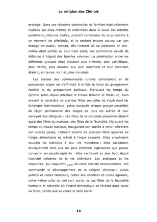 La religion des Chinois

prestige. Dans ces réunions solennelles de familles habituellement
repliées sur elles-mêmes et enfermées dans le souci des intérêts
quotidiens, chacune d'elles, prenant conscience de sa puissance à
un moment de plénitude, et la sentant encore accrue par son
étalage en public, perdait, dès l'instant où sa confiance en ellemême était portée au plus haut point, ses sentiments usuels de
défiance à l'égard des familles voisines. La pénétration entre les
différents groupes était d'autant plus violente, plus pathétique,
plus intime, plus absolue que leur isolement et leur occlusion
étaient, en temps normal, plus complets.
Les assises des communautés rurales consistaient en de
puissantes orgies où s'affirmait à la fois la force du groupement
familial et du groupement politique. Marquant les temps du
rythme selon lequel alternait le travail féminin et masculin, elles
avaient le caractère de grandes fêtes sexuelles où s'opéraient les
échanges matrimoniaux, grâce auxquels chaque groupe possédait
de façon permanente des otages de tous les autres et leur
envoyait des délégués : ces fêtes de la concorde paysanne étaient
aussi des fêtes du mariage, des fêtes de la fécondité. Marquant les
temps du travail rustique, inaugurant son succès à venir, célébrant
son succès passé, c'étaient encore de grandes fêtes agraires où
l'orgie alimentaire se mêlait à l'orgie sexuelle. Elles arrachaient
soudain les individus à leur vie monotone ; elles suscitaient
brusquement chez eux les plus profonde espérances que puisse
concevoir un peuple agricole : elles excitaient au plus haut degré
l'activité créatrice de la vie intérieure. Les pratiques et les
croyances, qui naquirent

p.007

de cette activité exceptionnelle, ont

commandé le développement de la religion chinoise : cultes
publics et cultes familiaux, cultes des ancêtres et cultes agraires,
voire même culte du ciel sont sortis de ces fêtes de la fécondité
humaine et naturelle où l'esprit domestique se révélait dans toute
sa force, tandis que se créait le sens social.

14

 