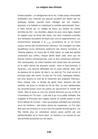 La religion des Chinois

simple possible : un abrégement de la vie. Il était assez raisonnable
d'admettre que l'individu qui pouvait accroître son Destin par les
pratiques

taoïste,

pouvait

aussi

l'abréger

par

son

impiété ;

pourtant, à la Fatalité on substituait le contrôle administratif. Celuici était exercé par un collège de Dieux qui étaient de vieilles
divinités du Sol ; ces divinités, depuis les plus vieux âges, étaient
en rapport avec les âmes des morts. Les soins croissants accordés
aux tombeaux accusaient de façon plus vive ce rapprochement. Les
fonctionnaires préposés à la

p.136

surveillance de la vie furent

conçus comme des fonctionnaires infernaux. Par contagion de l'idée
bouddhique d'une rétribution posthume des actions humaines, le
Taoïsme élabora, au moins dès le VIIIe siècle, un code des péchés
conduisant aux enfers, chaque péché étant coté, ainsi que les
bonnes actions compensatrices, avec la plus minutieuse précision.
Fait remarquable, les enfers taoïstes sont situés dans les provinces
où la secte connut ses premiers succès : dans le Sseu-tchouan, à
Fong-tou, une caverne effroyable est un puits infernal. Mais c'est
au-dessous de la plaine de Hao-li, au pied du T'ai chan qu'est le
principal pays des morts. Le dieu du T'ai chan, hypostase céleste,
est ainsi devenu le chef de la hiérarchie des préposés infernaux.
Dans chaque ville, le temple du génie local, desservi par des
taoïstes, est aussi un temple du Pic de l'Est. Là sont représentées
les soixante-quinze cours de justice qui gouvernent le monde des
morts. Mais là aussi se voit une divinité féminine qui est la fille et
l'incarnation du T'ai chan ; c'est elle à qui va la piété véritable. Elle
s'appelle la Princesse des nuages colorés et semble porter le nom
d'une déesse de l'aurore ; mais ses acolytes président aux premiers
jours de l'enfance ; elle-même donne les naissances. Le T'ai chan
doit tous ses honneurs à ce qu'il est une grande divinité agraire ; sa
fille mérite plus de vénération encore parce qu'elle est une
personnification de la Terre-mère. Le Taoïsme a su trouver en eux
des divinités puissantes sur les cœurs.

140

 