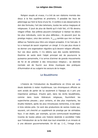 La religion des Chinois

Religion souple et vivace, il a tiré de son réalisme moniste des
dieux à la fois suprêmes et prochains. Il possède les lieux de
pèlerinage qui font la force d'une foi. Il confère à ses desservants le
don des formules, l'art des talismans, toutes les vertus magiques et
religieuses. Il jouit de plus de liberté qu'il n'eût fait, s'il fût devenu
religion d'État. Ses prêtres peuvent s'employer à réaliser les désirs
les plus individuels, voire les plus défendus ; ils peuvent jouir du
prestige majeur, celui des sorciers. Il

p.137

semble que rien ne fasse

défaut au Taoïsme pour être une religion prospère. Il ne l'est pas. Il
lui a manqué de savoir organiser un clergé. Il n'a pas plus réussi à
se donner une organisation régulière qu'à devenir religion officielle.
Sur ces deux points, il n'a obtenu que des succès éphémères.
Doctrine de secte dont l'objet principal est de poursuivre la
puissance personnelle, il lui arrive d'animer de grands mouvements
de foi et de présider à des renouveaux religieux ; sa destinée
normale

est

de

fournir

aux

âmes

mystiques

des

pratiques

d'illumination et au vulgaire les secours de la magie.

Le Bouddhisme
@
L'histoire de l'introduction du Bouddhisme en Chine est sans
doute destinée à rester mystérieuse. Les chroniqueurs officiels se
sont avisés de parler de lui seulement à l'époque où il prit une
importance politique. D'autre part, dans les écrits bouddhistes,
comme

dans

toute

littérature

religieuse,

fourmillent

les

supercheries pieuses ; pour certains, et des plus importants, les
érudits hésitent, après les plus minutieuses recherches, à les dater
à trois siècles près. Ce sont des productions de sectes rivales qui,
souvent, ont cherché un supplément de prestige par de véritables
faux. Il est établi, par exemple, qu'une communauté bouddhique
inventa de toutes pièces une histoire destinée à accréditer l'idée
que l'introduction de sa foi était due tout ensemble à un miracle et
à une décision gouvernementale. En 65 ap. J.-C., l'image d'une

141

 