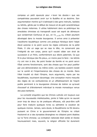 La religion des Chinois

composa un petit opuscule pour « lever les doutes » que ses
compatriotes pouvaient avoir sur le Buddha et sa doctrine. Son
argumentation montre qu'il s'adressait à des gens instruits, taoïstes
ou lettrés, gênés par le défaut de mesure et de goût caractéristique
des choses indiennes. Il utilise habilement dans sa polémique les
anecdotes chinoises où transparaît aussi cet esprit de démesure
que condamnait Confucius et qui, on l'a

p.139

vu, s'était pourtant

développé dans la morale bourgeoise. Il arrive ainsi à présenter
l'ascétisme bouddhique comme une pratique héroïque dont l'objet
élevé autorise à ne point suivre les règles ordinaires de la piété
filiale. Il cite un sage qui se rasa la tête, ne conservant pas
l'intégrité de son corps, parce qu'il voulait céder son droit de
succession à un frère, conformément aux désirs paternels. Ce que
fit le plus héroïque des fils pieux, un moine peut le faire : les lettrés
n'y ont rien à dire. Ne point fonder de famille et ne point servir
l'État comme fonctionnaire, sont des choses que l'on peut justifier
par une démonstration du même ordre. Les taoïstes avaient insisté
sur la vanité et l'impermanence des choses de ce monde. Dans
l'état troublé où était l'Empire, leurs arguments, repris par les
bouddhistes, touchaient davantage. Une conception moins mesurée
des règles de vie confucéennes et un affaiblissement de l'esprit
publie permirent à la bourgeoisie chinoise de tolérer ce qu'avait
d'excessif et d'étroitement individuel la morale monastique venue
des pays barbares.
La curiosité singulière que les Chinois cultivés ont toujours eue
pour les nouveautés intellectuelles, jointe à l'idée qu'on ne saurait
avoir trop de dieux ou de pratiques efficaces, eût peut-être suffi
pour faire traduire quelques livres ou admettre la vocation de
quelques moines. Jamais, sans doute, le Bouddhisme ne fût devenu
puissant en Chine si le gouvernement de l'Empire ne s'était
fractionné et si des dynasties étrangères ne s'étaient point établies
sur la Terre chinoise. La civilisation nationale était solide et résista
heureusement mais, souvent, la religion officielle fut durement

143

 