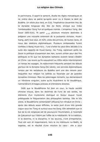 La religion des Chinois

le parinirvana. Il apprit le sanscrit, étudia les règles monastiques et
ne rentra dans sa patrie qu'après avoir vu à Ceylan la dent du
Buddha. Un siècle plus tard, en 518, l'impératrice douairière Hou de
la dynastie tongouse des Wei du Nord, envoya aux Indes
l'ambassadeur Song Yun et quelques moines. L'empereur Yang, des
Souei (605-616), fit partir

p.141

plusieurs missions destinées à

préparer une nouvelle extension de la puissance chinoise. Hiuantsang, parti tout seul, en 629, visita des princes, de toutes races, et
noua des relations diplomatiques. Plusieurs ambassades furent
confiées à Wang Hiuan-ts'o ; l'une d'elles fut peut-être décidée à la
suite des rapports de Hiuan-tsang ; les T'ang, reprenant après les
Souei la politique d'expansion des Han, surent utiliser pour des fins
politiques la foi que les dynasties barbares avaient laissé s'établir
en Chine. Les revers qu'ils essuyèrent au VIIIe siècle interrompirent
un temps les voyages. Ils redevinrent fréquents pendant les débuts
glorieux de la dynastie Song (Xe siècle). Les services diplomatiques
rendus par les sectateurs du Buddha sont une des raisons pour
lesquelles leur religion fut tolérée ou favorisée par de grandes
dynasties chinoises. Mais les pèlerinages lointains, qui demandaient
un héroïsme singulier, outre qu'ils illustrèrent la foi bouddhique,
l'alimentèrent d'images précises et d'émotions directes.
Sitôt que le Bouddhisme fut bien en cour, la haute société
chinoise trouva, dans les doctrines de l'une de ses sectes, les
éléments d'un mysticisme distingué en faveur duquel l'avait
prédisposée la fréquentation des philosophes taoïstes. Dès le VIe
siècle, le Bouddhisme contemplatif (dhyana) fut introduit en Chine ;
après des débuts assez difficiles, la secte jouit d'une très grande
vogue sous les T'ang et surtout sous les Song. Elle admettait que le
but de la vie religieuse est de poursuivre l'illumination, à l'exemple
de Çakyamuni qui l'obtint par l'effet de la méditation. Ni la tradition,
ni la doctrine, ni la discipline, ni les œuvres, n'ont d'importance.
Tout est vain et impermanent, hors la vie intérieure. La Bodhi, la
sagesse, est le résultat d'une intuition du cœur : elle a pour

145

 