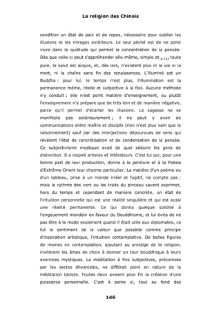 La religion des Chinois

condition un état de paix et de repos, nécessaire pour oublier les
illusions et les mirages extérieurs. Le seul péché est de ne point
vivre dans la quiétude qui permet la concentration de la pensée.
Dès que celle-ci peut s'appréhender elle-même, simple et

p.142

toute

pure, le salut est acquis, et, dès lors, n'existent plus ni la vie ni la
mort, ni la chaîne sans fin des renaissances. L'illuminé est un
Buddha : pour lui, le temps n'est plus, l'illumination est la
permanence même, réelle et subjective à la fois. Aucune méthode
n'y conduit ; elle n'est point matière d'enseignement, ou plutôt
l'enseignement n'y prépare que de très loin et de manière négative,
parce qu'il permet d'écarter les illusions. La sagesse ne se
manifeste

pas

extérieurement ;

il

ne

peut

y

avoir

de

communications entre maître et disciple (rien n'est plus vain que le
raisonnement) sauf par des interjections dépourvues de sens qui
révèlent l'état de concrétisation et de condensation de la pensée.
Ce subjectivisme mystique avait de quoi séduire les gens de
distinction. Il a inspiré artistes et littérateurs. C'est lui qui, pour une
bonne part de leur production, donne à la peinture et à la Poésie
d'Extrême-Orient leur charme particulier. La matière d'un poème ou
d'un tableau, prise à un monde irréel et fugitif, ne compte pas ;
mais le rythme des vers ou les traits du pinceau savent exprimer,
hors du temps et cependant de manière concrète, un état de
l'intuition personnelle qui est une réalité singulière et qui est aussi
une

réalité

permanente.

Ce

qui

donna

quelque

solidité

à

l'engouement mondain en faveur du Bouddhisme, et lui évita de ne
pas être à la mode seulement quand il était utile aux diplomates, ce
fut le sentiment de la valeur que possède comme principe
d'inspiration artistique, l'intuition contemplative. De belles figures
de moines en contemplation, ajoutant au prestige de la religion,
invitèrent les âmes de choix à donner un tour bouddhique à leurs
exercices mystiques. La méditation à fins subjectives, préconisée
par les sectes dhyanistes, ne différait point en nature de la
méditation taoïste. Toutes deux avaient pour fin la création d'une
puissance

personnelle.

C'est

à peine

146

si,

tout

au

fond

des

 