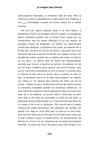 La religion des Chinois

préoccupations dhyanistes, se retrouvait l'idée de salut. Mais ce
n'était pas rendre au Bouddhisme un petit service que d'habituer à
une

p.143

terminologie nouvelle les hautes classes de la société

chinoise...
Dès qu'il eut obtenu quelques droits à se faire tolérer, le
Bouddhisme réussit à se propager parmi le vulgaire. La propagande
devint fructueuse aussitôt que le contact direct acquis par les
missionnaires avec les choses indiennes lui eut fait acquérir de
puissants moyens de prédication. Le meilleur fut apparemment
l'emploi des apologues. La littérature des contes, qui apparaît dès la
fin des Han, s’enrichit aux IIIe et IVe siècles ; elle devint tout à fait
florissante dès que le sanscrit fut familier aux religieux chinois. Les
bouddhistes indiens avaient pris la matière des contes au folklore
de leur pays ; ils tirèrent parti du thème des métamorphoses
animales pour illustrer la doctrine du Karman. Ils partaient du fait
que les âmes n'habitent point toujours une forme humaine, mais
qu'à la mort elles transmigrent et vont s'incarner à nouveau dans
un homme ou bien dans un animal, dans un démon ou dans un
dieu. Ils ajoutaient que la loi de cette transmigration, par laquelle
l'on s'élève ou l'on descend dans l'échelle des êtres, est une loi
morale : chaque vie est le résultat de la somme des actions bonnes
ou mauvaises accomplies pendant les existences antérieures ; la
suite infinie des existences futures dépend de même de chacun des
actes de la vie présente. Le premier effort à faire pour ne point
choir dans le mal étant de reconnaître la vanité de tout désir, la
prédication devait d'abord porter sur l'impermanence des biens de
ce monde et de la vie en particulier. Elle trouvait dans la poésie
indienne des images persuasives. Elle rapportait, par exemple, les
paroles d'un sage qui vivait jadis dans un pays où un seul arbre,
avec ses fruits plus gros qu'une jarre et d'un goût aussi suave que
le miel, suffisait à nourrir le peuple entier, les fonctionnaires, les
femmes du roi et le roi. Là, l'existence qui se passait sans grosses
infirmités, ne durait pas moins de quatre-vingt mille années et les

147

 