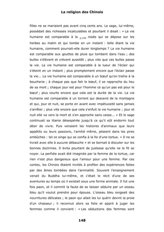 La religion des Chinois

filles ne se mariaient pas avant cinq cents ans. Le sage, lui-même,
possédait des richesses incalculables et pourtant il disait : « La vie
humaine est comparable à la

p.144

rosée qui se dépose sur les

herbes au matin et qui tombe en un instant : telle étant la vie
humaine, comment pourrait-elle durer longtemps ? La vie humaine
est comparable aux gouttes de pluie qui tombent dans l'eau ; des
bulles s'élèvent et crèvent aussitôt ; plus vite que ces bulles passe
la vie. La vie humaine est comparable à la lueur de l'éclair qui
s'éteint en un instant ; plus promptement encore que l'éclair passe
la vie... La vie humaine est comparable à un bœuf qu'on traîne à la
boucherie ; à chaque pas que fait le bœuf, il se rapproche du lieu
de sa mort ; chaque jour est pour l'homme ce qu'un pas est pour le
bœuf ; plus courte encore que cela est la durée de la vie. La vie
humaine est comparable à un torrent qui descend de la montagne
et qui, jour et nuit, se porte en avant avec impétuosité sans jamais
s'arrêter ; plus vite encore que cela s'enfuit la vie humaine ; jour et
nuit elle va vers la mort et s'en approche sans cesse... » Et le sage
continuait sa litanie désespérée jusqu'à ce qu'il eût endormi tout
désir de vivre. Puis venaient les histoires d'animaux que leurs
appétits ou leurs passions, l'amitié même, jetaient dans les pires
embûches : tel ce singe qui se confia à la foi d'une tortue. « Il ne se
livrait avec elle à aucune débauche » et se bornait à discuter sur les
bonnes doctrines. Il évita pourtant de justesse qu'elle ne le fit se
noyer. La perfidie avait été imaginée par la femme de la tortue, car
rien n'est plus dangereux que l'amour pour une femme. Par ces
contes, les Chinois étaient invités à profiter des expériences faites
par des âmes tombées dans l'animalité. Souvent l'enseignement
venait du Buddha lui-même, et c'était le récit d'une de ses
aventures au temps où il existait sous une forme animale. Il fut une
fois paon, et il commit la faute de se laisser séduire par un oiseau
bleu qu'il voulut prendre pour épouse. L'oiseau bleu exigeait des
nourritures délicates ; le paon qui allait les lui quérir devint la proie
d'un chasseur ; il reconnut alors sa folie et apprit à juger les
femmes comme il convient : « Les séductions des femmes sont

148

 