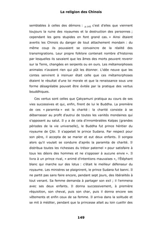La religion des Chinois

semblables à celles des démons :

p.145

c'est d'elles que viennent

toujours la ruine des royaumes et la destruction des personnes ;
cependant les gens stupides en font grand cas. » Ainsi étaient
avertis les Chinois du danger de tout attachement mondain : du
même

coup

ils

pouvaient

se

convaincre

de

la

réalité

des

transmigrations. Leur propre folklore contenait nombre d'histoires
par lesquelles ils savaient que les âmes des morts peuvent revenir
sur la Terre, changées en serpents ou en ours. Les métamorphoses
animales n'avaient rien qui pût les étonner. L'idée neuve que les
contes servirent à insinuer était celle que ces métamorphoses
étaient le résultat d'une loi morale et que la renaissance sous une
forme désagréable pouvait être évitée par la pratique des vertus
bouddhiques.
Ces vertus sont celles que Çakyamuni pratiqua au cours de ses
vies successives et qui, enfin, firent de lui le Buddha. La première
de ces « paramita » est la charité : la charité consiste à se
débarrasser au profit d'autrui de toutes les vanités mondaines qui
s'opposent au salut. Il y a de cela d'innombrables Kalpas (grandes
périodes de la vie universelle), le Buddha fut prince héritier du
royaume de Çibi. Il s'appelait le prince Sudana. Par respect pour
son père, il accepta de se marier et eut deux enfants. Il songea
alors qu'il voulait se conduire d'après la paramita de charité. Il
distribua toutes les richesses du trésor paternel « pour satisfaire à
tous les désirs des hommes et ne s'opposer à aucune envie ». Il
livra à un prince rival, « animé d'intentions mauvaises », l'Éléphant
blanc qui marche sur des lotus : c'était le meilleur défenseur du
royaume. Les ministres se plaignirent, le prince Sudana fut banni. Il
ne partit pas sans faire encore, pendant sept jours, des libéralités à
tout venant. Sa femme demanda à partager son exil ; il l'emmena
avec ses deux enfants. Il donna successivement, à première
réquisition, son cheval, puis son char, puis il donna encore ses
vêtements et enfin ceux de sa femme. Il arriva dans la solitude et
se mit à méditer, pendant que la princesse allait au loin cueillir des

149

 