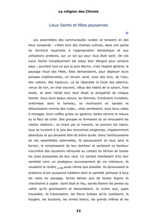 La religion des Chinois

Lieux Saints et fêtes paysannes
@
Les assemblées des communautés rurales se tenaient en des
lieux consacrés : c'était hors des champs cultivés, dans une partie
du

territoire

soustraite

à

l'appropriation

domestique

et

aux

utilisations profanes, sur un sol qui pour tous était saint. De ces
Lieux Saints l'emplacement est assez bien désigné pour certains
pays ; pourtant tout ce que je puis décrire, c'est l'aspect général, le
paysage rituel des Fêtes. Elles demandaient, pour déployer leurs
pompes traditionnelles, un terrain varié, avec des bois, de l'eau,
des vallons, des hauteurs. Là se répandait la foule des pèlerins,
venus de loin, en char souvent, vêtus des habits de la saison, frais
tissés, et dont l'éclat tout neuf disait la prospérité de chaque
famille. Sous leurs beaux atours, les femmes, d'ordinaire invisibles,
enfermées

dans

le

hameau,

se

montraient

en

bandes

et

éblouissaient comme des nuées ; elles semblaient, avec leurs robes
à ramages, leurs coiffes grises ou garance, belles comme la mauve
ou la fleur de cirier. Des groupes se formaient où se renouaient les
vieilles relations ; se tirant par la manche, se prenant les mains,
tous se livraient à la joie des rencontres longtemps, impatiemment
attendues et qui devaient être de brève durée. Dans l'enthousiasme
de ces assemblées solennelles, ils parcouraient en tous sens le
terrain, le remplissaient de leur bonheur et sentaient ce bonheur
s'accroître des souvenirs retrouvés au contact du témoin de toutes
les joies puissantes de leur race. Ce contact bienfaisant d'où leur
semblait venir un prodigieux accroissement de vie intérieure, ils
voulaient le rendre

p.008

aussi intime que possible. Ils éprouvaient la

présence d'une puissance tutélaire dont la sainteté jaillissait à tous
les coins du paysage, forces bénies que de toutes façons ils
cherchaient à capter. Saint était le lieu, sacrés étaient les pentes du
vallon qu'ils gravissaient et descendaient, la rivière que, jupes
troussées, ils traversaient, les fleurs écloses qu'ils cueillaient, la
fougère, les buissons, les ormes blancs, les grands chênes et les

15

 