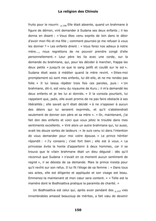 La religion des Chinois

fruits pour le nourrir.

p.146

Elle était absente, quand un brahmane à

figure de démon, vint demander à Sudana ses deux enfants ; il les
donna en disant : « Vous êtes venu exprès de loin dans le désir
d'avoir mon fils et ma fille ; comment pourrais-je me refuser à vous
les donner ? » Les enfants dirent : « Vous ferez nos adieux à notre
mère..., nous regrettons de ne pouvoir prendre congé d'elle
personnellement. » Leur père les lia avec une corde, sur la
demande du brahmane, qui, pour les décider à marcher, frappa les
deux petits « jusqu'à ce que le sang jaillît et coulât sur le sol ».
Sudana était assis à méditer quand la mère revint. « Dites-moi
promptement où sont mes enfants, lui dit-elle, et ne me rendez pas
folle. » Il lui laissa répéter trois fois ces paroles, puis : « Un
brahmane, dit-il, est venu du royaume de Kuru ; il m'a demandé les
deux enfants et je les lui ai donnés. » Il la consola pourtant, lui
rappelant que, jadis, elle avait promis de ne pas faire obstacle à ses
libéralités ; elle savait qu'il était décidé « à ne s'opposer à aucun
des

désirs

qui

lui

seraient

exprimés,

et

qu'il

s'abstiendrait

seulement de donner son père et sa mère ». « Or, maintenant, j'ai
fait don des enfants et voici que vous jetez le trouble dans mes
sentiments excellents. » Vint alors un autre brahmane qui, lui aussi,
avait les douze sortes de laideurs :« Je suis venu ici dans l'intention
de vous demander pour moi votre épouse. » Le prince héritier
répondit : « J'y consens ; c'est fort bien ; elle est à vous. » La
princesse évita la honte d'appartenir à deux hommes, car il se
trouva que le vilain brahmane était un dieu déguisé : dès qu'il
reconnut que Sudana « n'avait en ce moment aucun sentiment de
regret », il se désista de sa demande. Mais le prince insista pour
qu'il revînt sur son refus. Il lui fit l'éloge de sa femme : « Dans tous
ses actes, elle est diligente et appliquée et son visage est beau.
Emmenez-la maintenant et mon cœur sera content. » « Telle est la
manière dont le Bodhisattva pratique la paramita de charité. »
Un Bodhisattva est celui qui, après avoir pendant des

p.147

vies

innombrables amassé beaucoup de mérites, a fait vœu de devenir

150

 