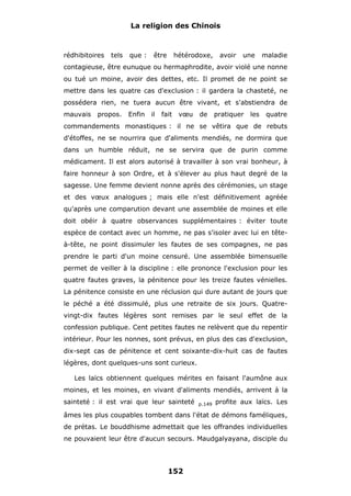 La religion des Chinois

rédhibitoires

tels

que :

être

hétérodoxe,

avoir

une

maladie

contagieuse, être eunuque ou hermaphrodite, avoir violé une nonne
ou tué un moine, avoir des dettes, etc. Il promet de ne point se
mettre dans les quatre cas d'exclusion : il gardera la chasteté, ne
possédera rien, ne tuera aucun être vivant, et s'abstiendra de
mauvais

propos.

Enfin

il

fait

vœu

de

pratiquer

les

quatre

commandements monastiques : il ne se vêtira que de rebuts
d'étoffes, ne se nourrira que d'aliments mendiés, ne dormira que
dans un humble réduit, ne se servira que de purin comme
médicament. Il est alors autorisé à travailler à son vrai bonheur, à
faire honneur à son Ordre, et à s'élever au plus haut degré de la
sagesse. Une femme devient nonne après des cérémonies, un stage
et des vœux analogues ; mais elle n'est définitivement agréée
qu'après une comparution devant une assemblée de moines et elle
doit obéir à quatre observances supplémentaires : éviter toute
espèce de contact avec un homme, ne pas s'isoler avec lui en têteà-tête, ne point dissimuler les fautes de ses compagnes, ne pas
prendre le parti d'un moine censuré. Une assemblée bimensuelle
permet de veiller à la discipline : elle prononce l'exclusion pour les
quatre fautes graves, la pénitence pour les treize fautes vénielles.
La pénitence consiste en une réclusion qui dure autant de jours que
le péché a été dissimulé, plus une retraite de six jours. Quatrevingt-dix fautes légères sont remises par le seul effet de la
confession publique. Cent petites fautes ne relèvent que du repentir
intérieur. Pour les nonnes, sont prévus, en plus des cas d'exclusion,
dix-sept cas de pénitence et cent soixante-dix-huit cas de fautes
légères, dont quelques-uns sont curieux.
Les laïcs obtiennent quelques mérites en faisant l'aumône aux
moines, et les moines, en vivant d'aliments mendiés, arrivent à la
sainteté : il est vrai que leur sainteté

p.149

profite aux laïcs. Les

âmes les plus coupables tombent dans l'état de démons faméliques,
de prétas. Le bouddhisme admettait que les offrandes individuelles
ne pouvaient leur être d'aucun secours. Maudgalyayana, disciple du

152

 